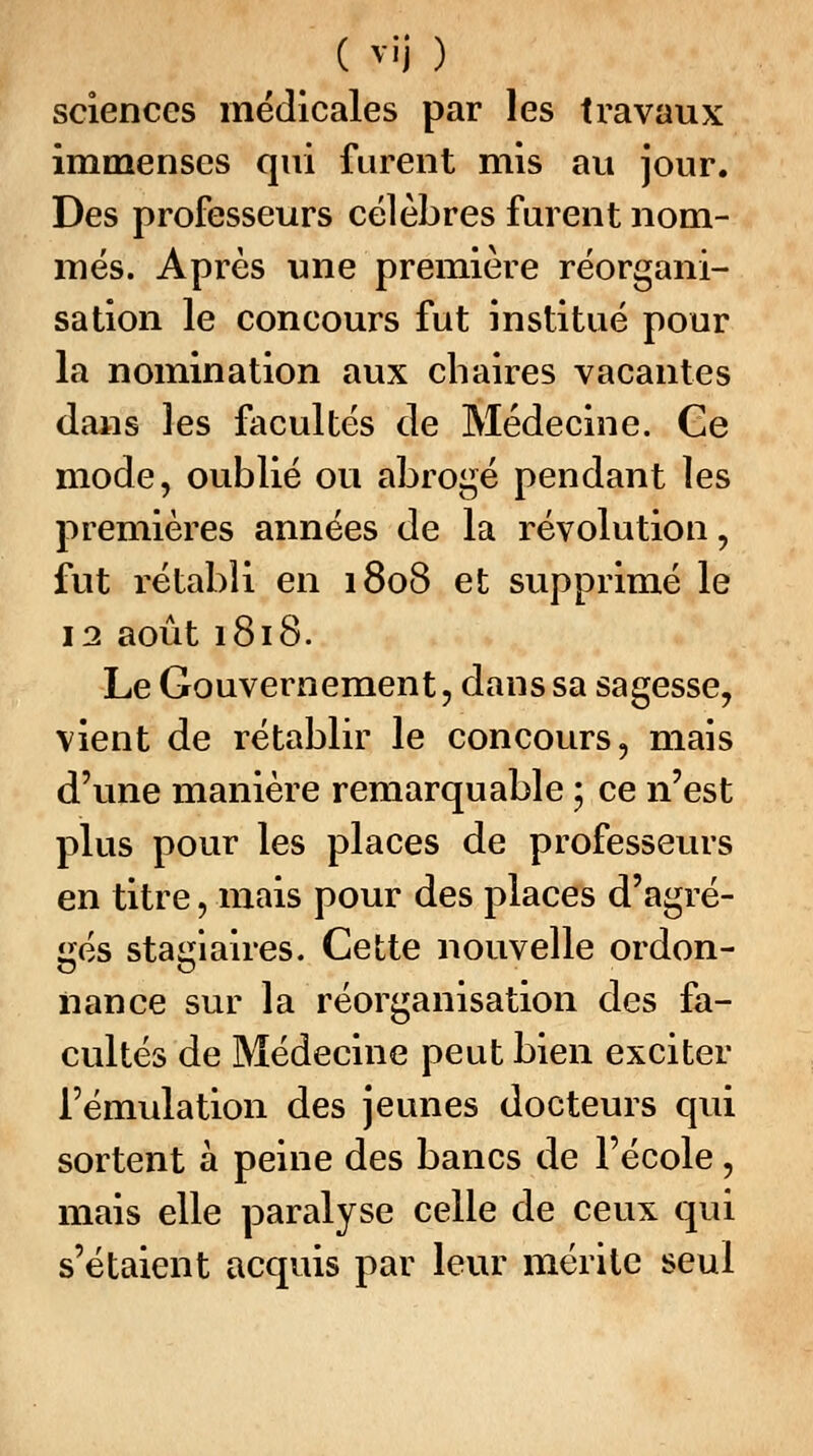 sciences médicales par les travaux immenses qui furent mis au jour. Des professeurs célèbres furent nom- més. Après une première réorgani- sation le concours fut institué pour la nomination aux chaires vacantes dans les facultés de Médecine. Ce mode, oublié ou abrogé pendant les premières années de la révolution, fut rétabli en 1808 et supprimé le 12 août 1818. Le Gouvernement, dans sa sagesse, vient de rétablir le concours, mais d'une manière remarquable ; ce n'est plus pour les places de professeurs en titre, mais pour des places d'agré- gés stagiaires. Cette nouvelle ordon- nance sur la réorganisation des fa- cultés de Médecine peut bien exciter l'émulation des jeunes docteurs qui sortent à peine des bancs de l'école, mais elle paralyse celle de ceux qui s'étaient acquis par leur mérite seul