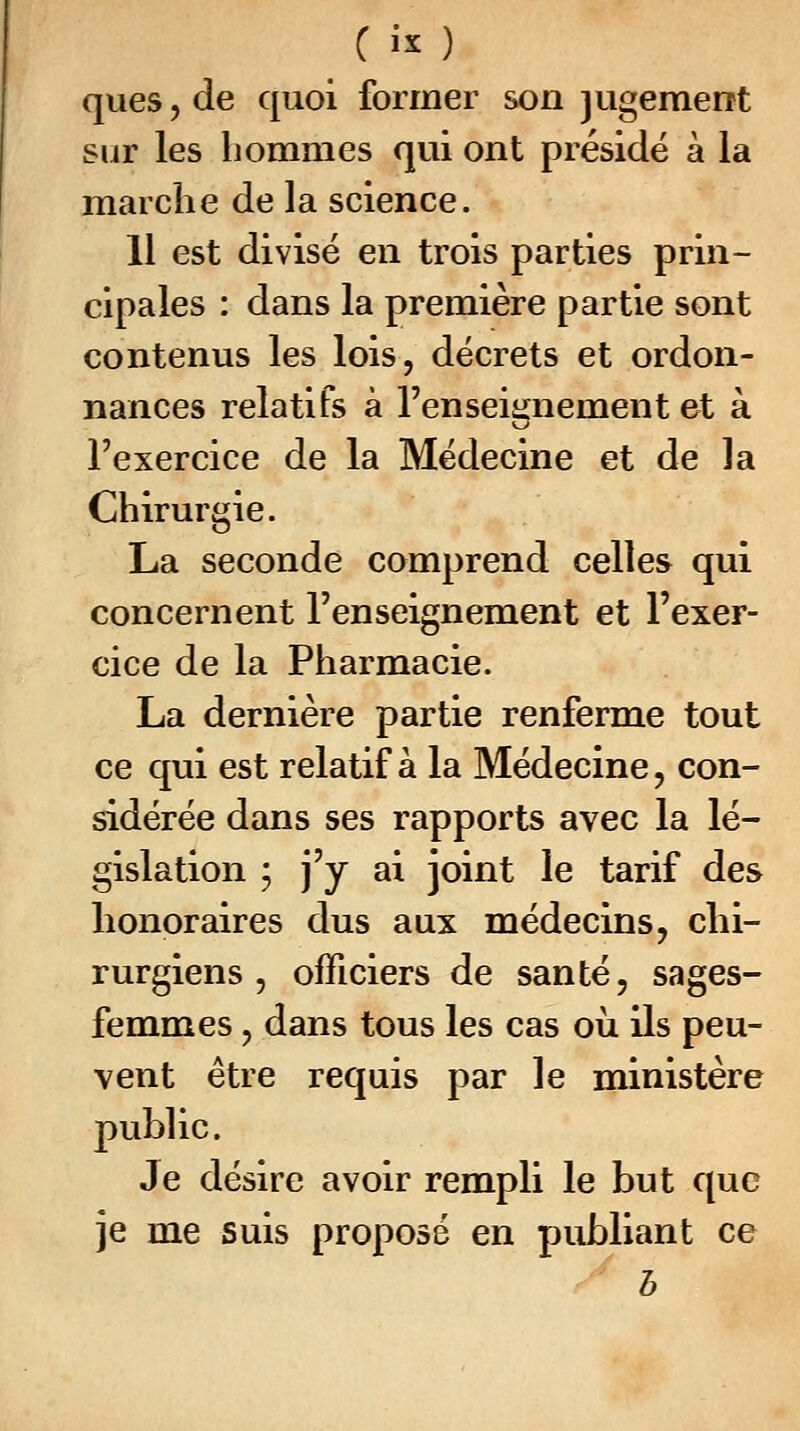 C «* ) ques, de quoi former son jugement sur les hommes qui ont présidé à la marche de la science. 11 est divisé en trois parties prin- cipales : dans la première partie sont contenus les lois, décrets et ordon- nances relatifs à l'enseignement et à l'exercice de la Médecine et de la Chirurgie. La seconde comprend celles qui concernent l'enseignement et l'exer- cice de la Pharmacie. La dernière partie renferme tout ce qui est relatif à la Médecine , con- sidérée dans ses rapports avec la lé- gislation ; j'y ai joint le tarif des honoraires dus aux médecins, chi- rurgiens , officiers de santé, sages- femmes , dans tous les cas où ils peu- vent être requis par le ministère public. Je désire avoir rempli le but que je me suis proposé en publiant ce b