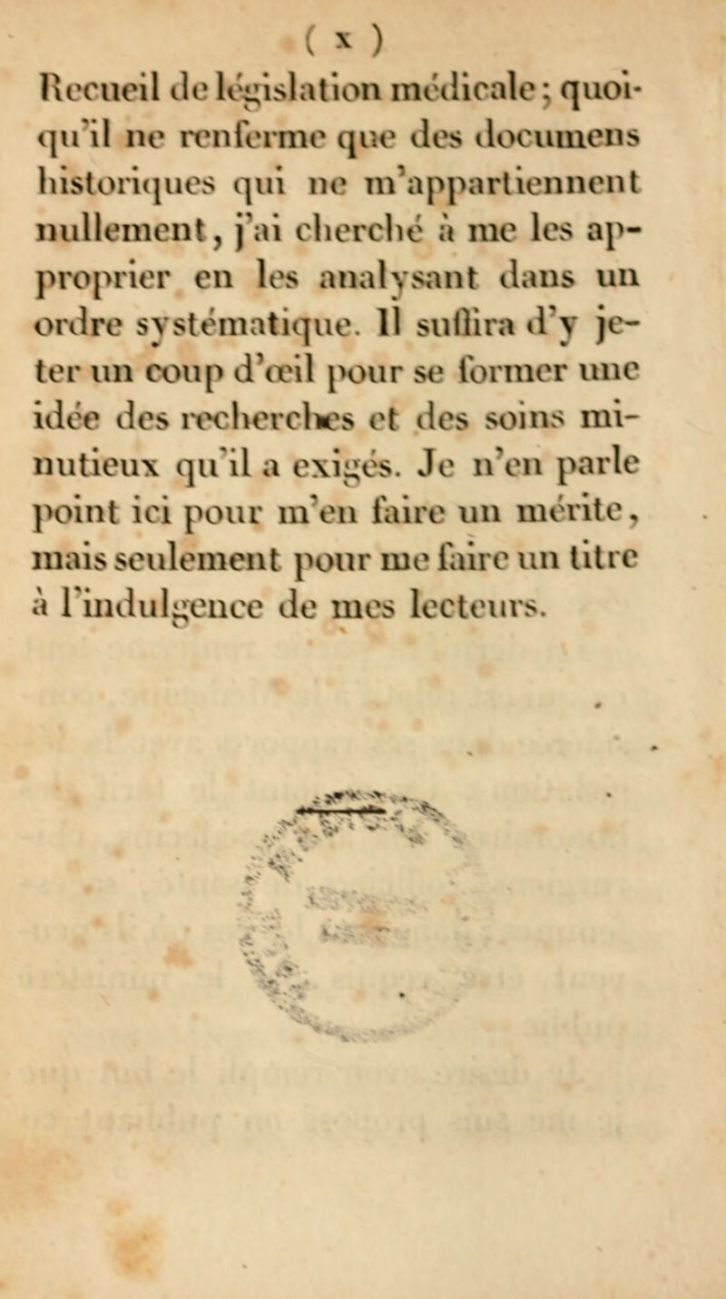 Recueil de législation médicale; quoi- qu'il ne renferme cuie dm doeunens historiques qui ne tu appartiennent nullement, j'ai cherche* à me les ap- proprier en Jes analysant dans on ordre systématique. 11 suflira d'y je- ter un coup d'oeil pour se former une idoe dos recherches rt des soins mi- nutieux qu'il a exigés. Je n'en parle point iei pour m'en iaire un mérite, mais seulement pour me iaire un titre à l'indulgence de mes lecteurs. «■■ -