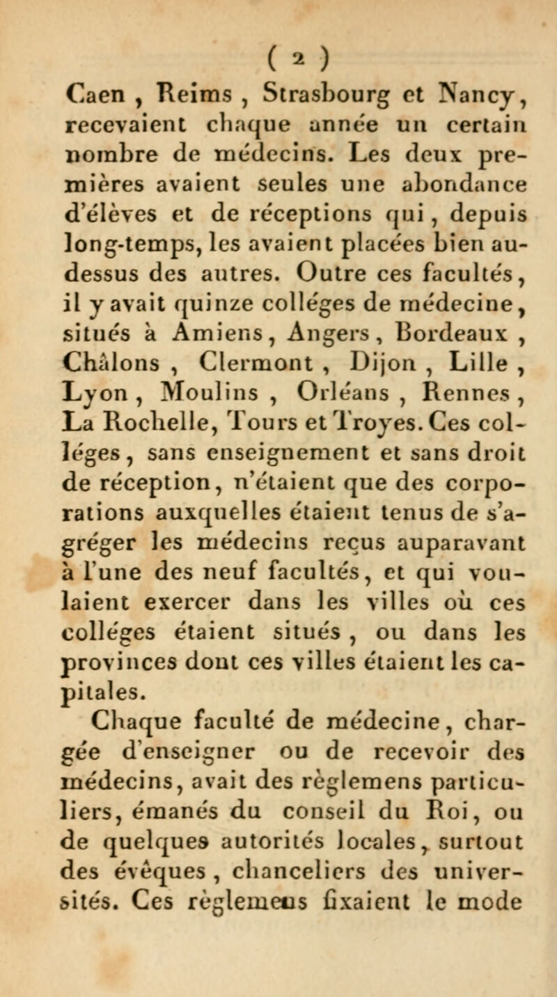 Caen , Reims , Strasbourg et Nancy, recevaient chaque année un certain nombre de médecins. Les deux pre- mières avaient seules une abondance d'élèves et de réceptions qui, depuis long-temps, les avaient placées bien au- dessus des autres. Outre ces facultés il y avait quinze collèges de médecine situés a Amiens, Angers, Bordeaux Chàlons , Clermont , Dijon , Lille Lyon , Moulins , Orléans , Rennes La Rocbelle, Tours etTroyes.Ces col- lèges, sans enseignement et sans droit de réception, n'étaient que des corpo- rations auxquelles étaient tenus de s'a- gréger les médecins reçus auparavant à l'une des neuf facultés, et qui vou- laient exercer dans les villes où ces collèges étaient situés , ou dans les provinces dout ces villes étaient les ca- pitales. Chaque faculté de médecine, char- gée d'enseigner ou de recevoir des médecins, avait des règlemens particu- liers, émanés du conseil du Roi, ou de quelques autorités locales, surtout des évèques , chanceliers des univer- sités. Ces règleuieus fixaient le mode