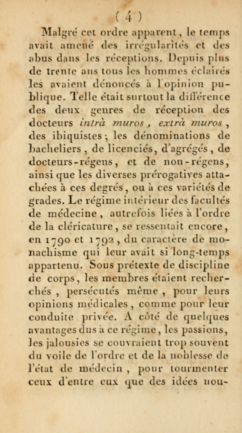 Malgré cei ordre apparent, le temps avait amené des irrégularités et des abus dans les réceptions. Depuis plus de trente ans tous les hommes é< 'aires les avaient dénouées à 1]opinion pu- blique. Telle était surtout la différence «les deux genres de réception des docteurs hitrà murof , extra muros , des ibiquistes-, les dénominations de bacheliers , de licenciés, d'agrégés, de docteurs - régens, et de non-régens, ainsi que les diverses prérogatives atta- chées à ces degrés, ou à ces variétés de grades. Le régime intérieur des facultés de médecine , autrefois liées à l'ordre de la cléricature, se ressentait encore, en i()0 et 1 — <)-> , dp caractère de mo- iiachisme qui leur avait si long-temps appartenu. Sous prétexte de discipline de corps, les membres étaient recher- chés , persécutés même , pour leurs opinions médicales, comme pour leur conduite privée. A côté de quelques avantages dus a ce régime , les passions, les jalousies se couvraient trop souvent du voile de l'ordre et de la noblesse de l'état de médecin , pour tourmenter ceux d'entre eux que des idées UOU-