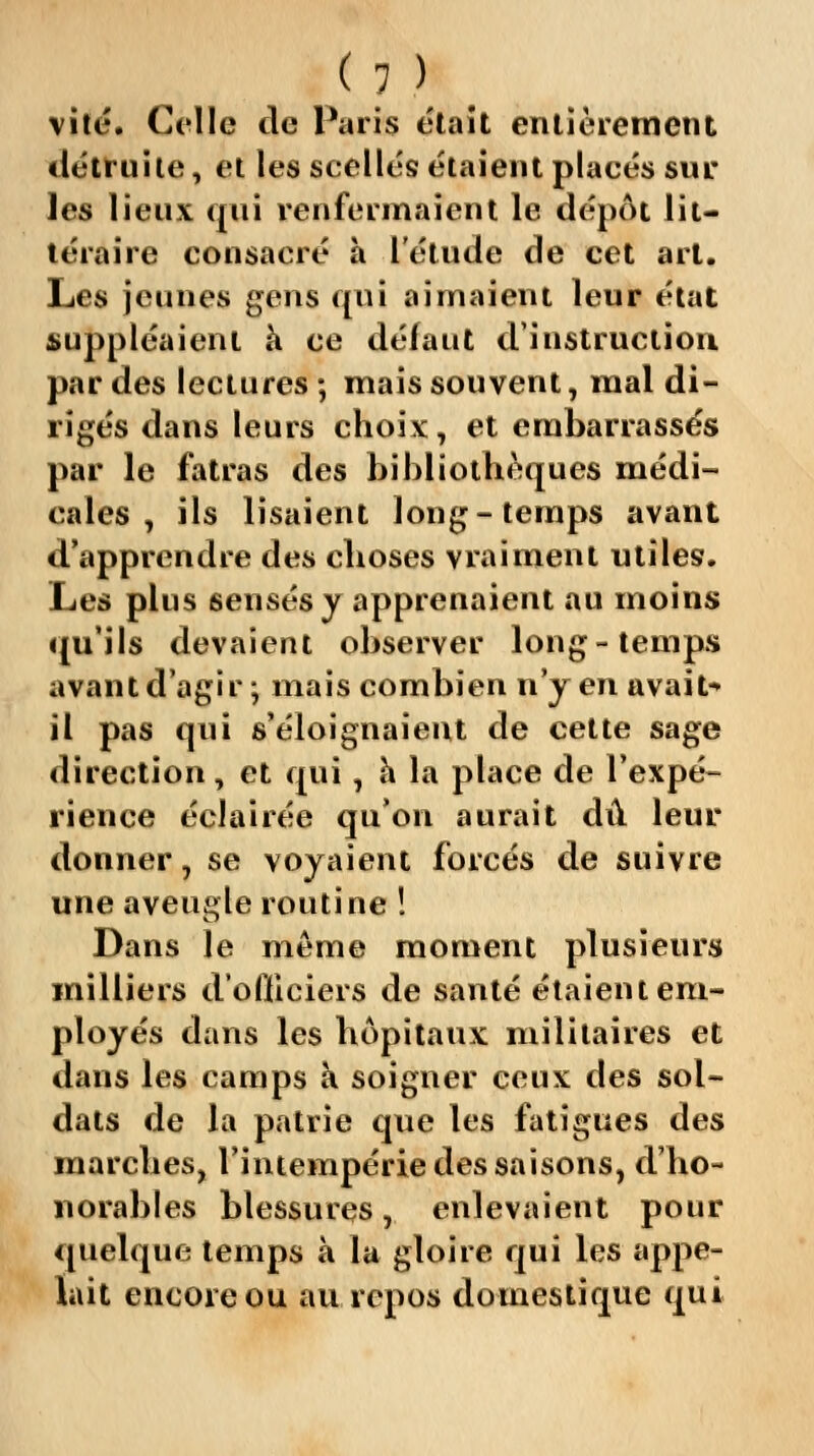 < 1 )* vite. Colle de Paris était entièrement détruite, et les scellés étaient placés sur les lieux qui renfermaient le dépôt lit- téraire consacré à l'étude de cet art. Les jeunes gens qui aimaient leur état suppléaient à ce défaut d'instruction par des lectures ; mais souvent, mal di- rigés dans leurs choix, et embarrassés par le fatras des bibliothèques médi- cales , ils lisaient long-temps avant d'apprendre des choses vraiment utiles. Les plus sensés y apprenaient au moins qu'ils devaient observer long-temps avant d'agir ; mais combien n'y en avait il pas qui s'éloignaient de cette sage direction, et qui, à la place de l'expé- rience éclairée qu'on aurait dû leur donner, se voyaient forcés de suivre une aveugle routine ! Dans le même moment plusieurs milliers d'ofiiciers de santé étaient em- ployés dans les hôpitaux militaires et dans les camps à soigner eeux des sol- dats de la patrie que les fatigues des marches, l'intempérie des saisons, d'ho- norables blessures, enlevaient pour quelque temps à la gloire qui les appe- lait encore ou au repos domestique qui