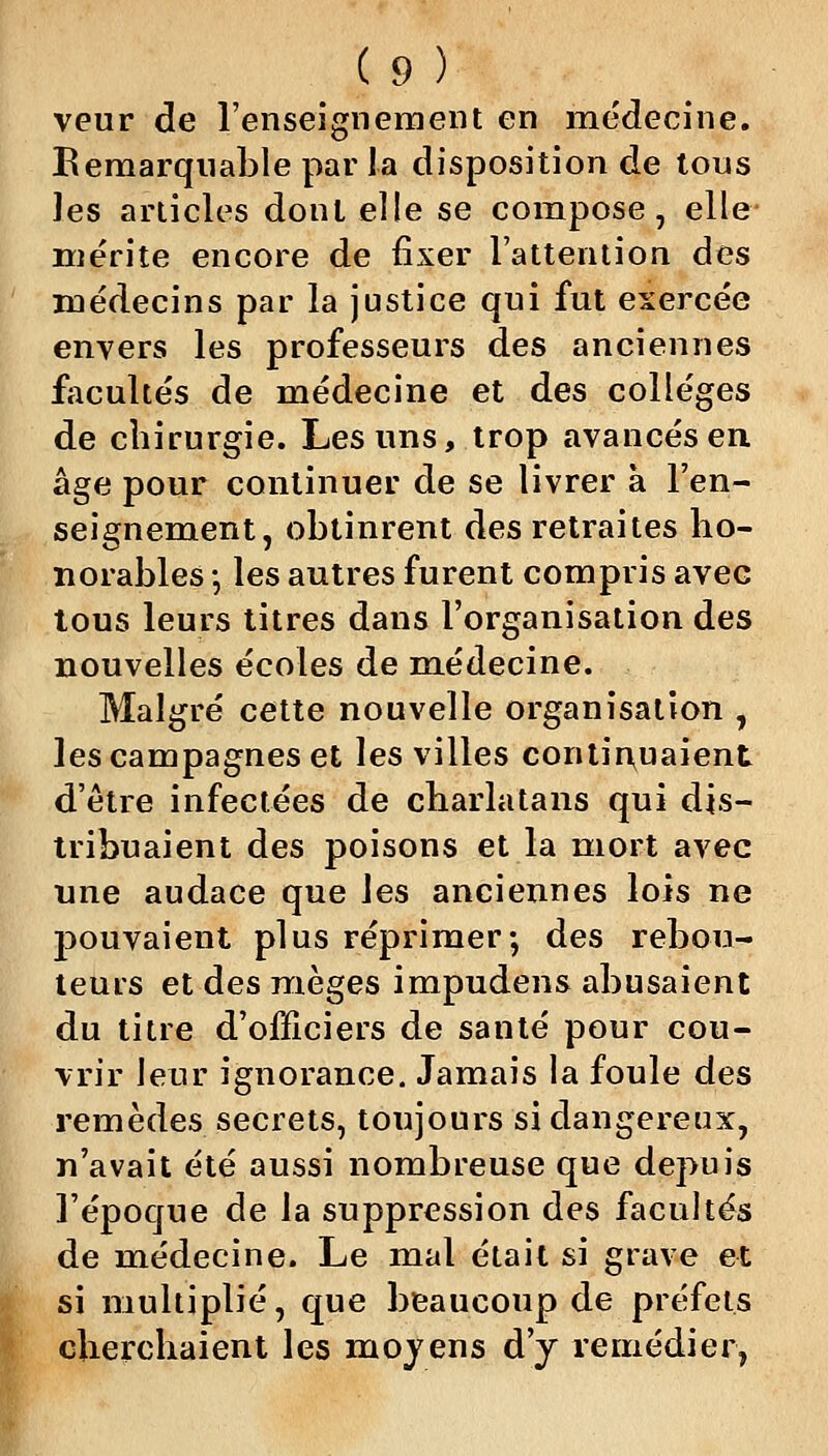 veur de l'enseignement en médecine. Bemarquable par la disposition de tous les articles dont elle se compose, elle mérite encore de fixer l'attention des médecins par la justice qui fut exercée envers les professeurs des anciennes facultés de médecine et des collèges de chirurgie. Les uns, trop avancés en âge pour continuer de se livrer à l'en- seignement, obtinrent des retraites ho- norables ; les autres furent compris avec tous leurs titres dans l'organisation des nouvelles écoles de médecine. Malgré cette nouvelle organisation , les campagnes et les villes continuaient d'être infectées de charlatans qui dis- tribuaient des poisons et la mort avec une audace que les anciennes lois ne 230uvaient plus réprimer; des rebou- teuLS et des mèges impudens abusaient du titre d'officiers de santé pour cou- vrir leur ignorance. Jamais la foule des remèdes secrets, toujours si dangereux, n'avait été aussi nombreuse que depuis l'époque de la suppression des facultés de médecine. Le mal était si grave et si multiplié, que beaucoup de préfets cherchaient les moyens d'y remédier,