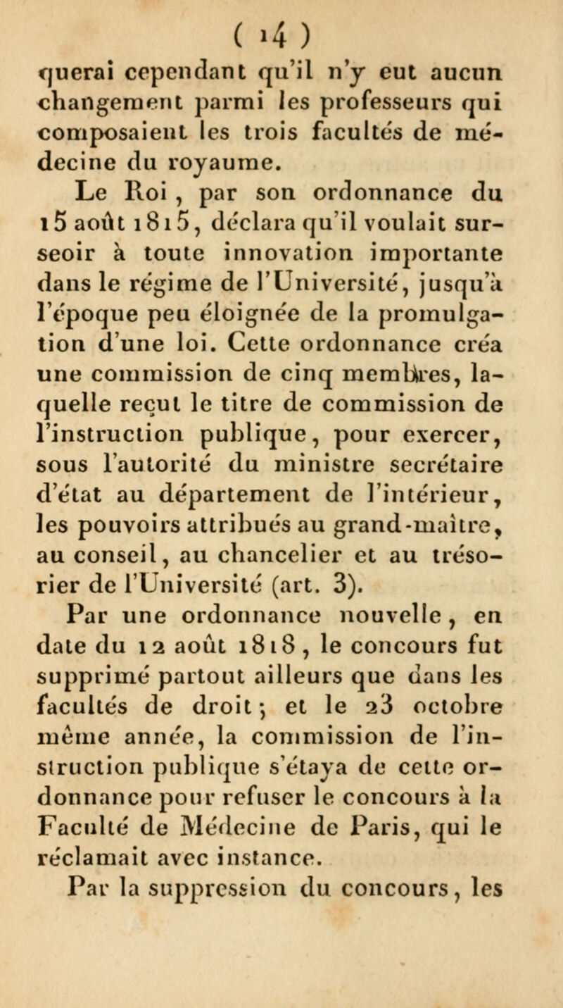 ( >4) querai cependant qu'il n'y eut aucun changement parmi les professeurs qui composaient les trois facultés de mé- decine du royaume. Le Roi , par son ordonnance du l5 août 1815, déclara qu'il voulait sur- seoir à toute innovation importante dans le régime de l'Université, jusqu'à l't'poque peu éloignée de la promulga- tion d'une loi. Cette ordonnance créa une commission de cinq membres, la- quelle recul le titre de commission de l'instruction publique, pour exercer, sous l'autorité du ministre secrétaire d'état au département de l'intérieur, les pouvoirs attribués au grand-maître, au conseil, au chancelier et au tréso- rier de l'Université (art. 3). Par une ordonnance nouvelle , en date du 12 août 1818, le concours fut supprimé partout ailleurs que dans les facultés de droit-, et le 23 octobre même année, la commission de l'in- siruction publique s'étaya de celte or- donnance pour refuser le concours a la Faculté de Médecine de Paris, qui le réclamait avec instance. Par la suppression du concours, les