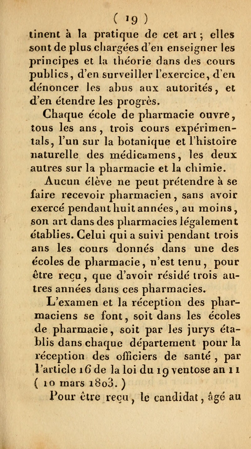 tinent à la pratique de cet art ; elles sont de plus chargées d'eu enseigner les principes et la théorie dans des cours publics, d'en surveiller l'exercice, d'eu dénoncer les abus aux autorités, et d'en étendre les progrès. Chaque école de pharmacie ouvre, tous les ans , trois cours expérimen- tais, l'un sur la botanique et l'histoire naturelle des médicamens, les deux autres sur la pharmacie et la chimie. Aucun élève ne peut prétendre à se faire recevoir pharmacien, sans avoir exercé pendant huit années, au moins, son art dans des pharmacies légalement établies. Celui qui a suivi pendant trois ans les cours donnés dans une des écoles de pharmacie, n'est tenu, pour être reçu, que d'avoir résidé trois au- tres années dans ces pharmacies. L'examen et la réception des phar- maciens se font, soit dans les écoles de pharmacie, soit par les jurys éta- blis dans chaque département pour la réception des officiers de santé , par l'article 16 de la loi du 19 ventôse an 11 ( 10 mars i8o3. ) Pour être reçu , le candidat, âgé au