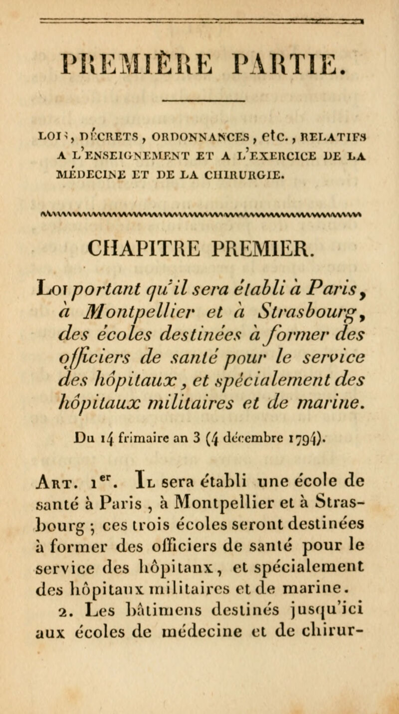 PREMIÈRE PARTIE. L0H, DÉCRITS , ORDONNANCES , etc., RELATIFS a l'enseignement et a l'exercice DE LA MÉDECINE ET DE LA CHIRURGIE. ^V^v\^n^vv^v^^\A^v^A\^^w^\^^^\^v^Avv^'^^wv^\\^\v^Av^^^\^^vv^ CHAPITRE PREMIER. Loi portant au il sera établi à Paris, a Montpellier et h Strasbourg, des écoles destinées à former des officiers de santé pour le service des hôpitaux, et spécialement des hôpitaux militaires et de marine. Du 14 frimaire an 3 (4 décembre 1794). Art. ier. Il sera établi une e'cole de santé à Paris , à Montpellier et à Stras- bourg -, ces trois écoles seront destinées à former des officiers de santé pour le service des bôpitanx, et spécialement des bôpitanx militaires et de marine. 2. Les batimens destinés jusqu'ici aux écoles de médecine et de chirur-