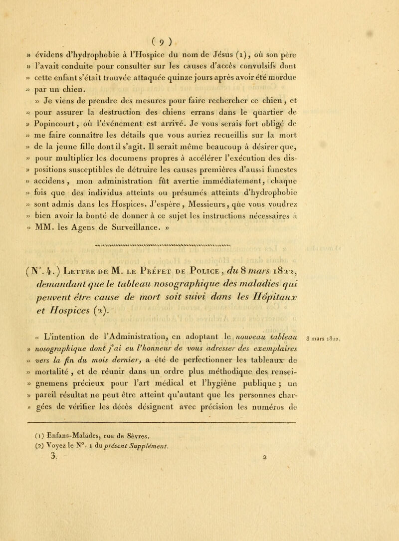 » évidcns d'hydrophobie à l'Hospice du nom de Jésus (1), où son père » l'avait conduite pour consulter sur les causes d'accès convulsifs dont » cette enfant s'était trouvée attaquée quinze jours après avoir été mordue » par un chien. » Je viens de prendre des mesures pour faire rechercher ce chien, et » pour assurer la destruction des chiens errans dans le quartier de » Popincourt, où l'événement est arrivé. Je vous serais fort obligé de » me faire connaître les détails que vous auriez recueillis sur la mort » de la jeune fille dont il s'agit. Il serait même beaucoup à désirer que, » pour multiplier les documens propres à accélérer l'exécution des dis- » positions susceptibles de détruire les causes premières d'aussi funestes » accidens , mon administration fût avertie immédiatement, chaque » fois que des individus atteints ou présumés atteints d'hydrophobie » sont admis dans les Hospices. J'espère, Messieurs, que vous voudrez » bien avoir la bonté de donner à ce sujet les instructions nécessaires ;ï » MM. les Agens de Surveillance. » •V* \\^VMVV*VV»\(Vl,VMViVVVMVA'\IV\VV\V\%.VV»VVVVV\l'V\\V>\V«^a (N°. 4. ) Lettre de M. le Préfet de Police , du 8 mars 1822, demandant que le tableau nosographique des maladies qui peuvent être cause de mort soit suivi dans les Hôpitaux et Hospices (2). « L'intention de l'Administration, en adoptant le nouveau tableau 8 mars 182a, » nosographique dont f ai eu l'honneur de vous adresser des exemplaires » vers la fin du mois dernier, a été de perfectionner les tableaux- de » mortalité , et de réunir dans un ordre plus méthodique des rensei- » gnemens précieux pour l'art médical et l'hygiène publique ; un w pareil résultat ne peut être atteint qu'autant que les personnes char- » gées de vérifier les décès désignent avec précision les numéros de (1) Enfans-Malades, rue de Sèvres. (2) Voyez le N°. i au présent Supplément. 3.