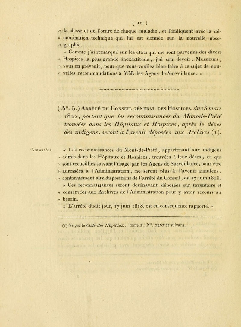 » la classe et de l'ordre de chaque maladie , et l'indiquent avec la dé- » nomination technique qui lui est donnée sur la nouvelle noso- » graphie. » Comme j'ai remarqué sur les états qui me sont parvenus des divers » Hospices la plus grande inexactitude, j'ai cru devoir, Messieurs, » vous en prévenir, pour que vous vouliez bien faire à ce sujet de non- » velles recommandations à MM. les Agens de Surveillance. » 'V»'V\*AA*AA'V\*W\WWV» W1*^/\VWW»W\ WVVM^-VX Wl VV»^V\'V» (•N°. 5.) Arrêté du Conseil général des Hospices,dui3 mars 1822 , portant que les reconnaissances du Mont-de-Piété trouvées dans les Hôpitaux et Hospices, après le décès des indigens, seront à l'avenir déposées aux Archives (1). i3 mais 1822. « Les reconnaissances du Mont-de-Piété, appartenant aux indigens » admis dans les Hôpitaux et Hospices, trouvées à leur décès, et qui » sont recueillies suivant l'usage par les Agens de Surveillance, pour être » adressées à l'Administration , ne seront plus à l'avenir annulées, » conformément aux dispositions de l'arrêté du Conseil, du 17 juin 1818. » Ces reconnaissances seront dorénavant déposées sur inventaire et » conservées aux Archives de l'Administration pour y avoir recours au » besoin. » L'arrêté dudit jour, 17 juin 1818, est en conséquence rapporté. »