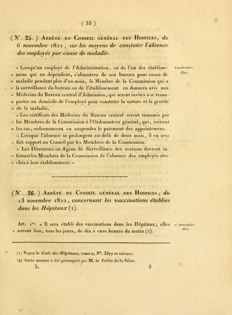 (N°. 25- ) Arrêté du Conseil général des Hospices, du 6 novembre-1822 , sur les moyens de constater Vabsence des employés par cause de maladie. « Lorsqu'un employé de l'Administration, ou de l'un des établisse- ônoTembn « mens qui en dépendent, s'absentera de son bureau pour cause de » maladie pendant plus d'un mois, le Membre de la Commission qui a » la surveillance du bureau ou de l'établissement en donnera avis aux » Médecins du Bureau central d'Admission, qui seront invités àse trans- » porter au domicile de l'employé pour constater la nature et la gravité » de la maladie. » Les certificats des Médecins du Bureau central seront transmis par ji les Membres de la Commission à l'Ordonnateur général, qui, suivant a les cas, ordonnancera ou suspendra le paiement des appointemens. » Lorsque l'absence se prolongera au-delà de deux mois, il en sera » fait rapport au Conseil par les Membres de la Commission. » Les Directeurs ou Agens de Surveillance des maisons devront in- » formerles Membres de la Commission de l'absence des employés atla- » cliés à leur établissement. » %. VVSVl -i. fc-WV %. vv w% I (N°. 26.) Arrêté du Conseil général des Hospices, du i3 novembre 1822,, concernant les vaccinations établies dans les Hôpitaux (1). Art. 1e1. u II sera établi des vaccinations dans les Hôpitaux ; elles 13 novembre » auront lieu, tous les jours, de dix à onze heures du matin (2). (1) Voyez le Code des Hôpitaux, tome 2, N. 3377 et suivans. fa) Cette mesure a été provoquée par M. le Préfet delà Seîne. 3.