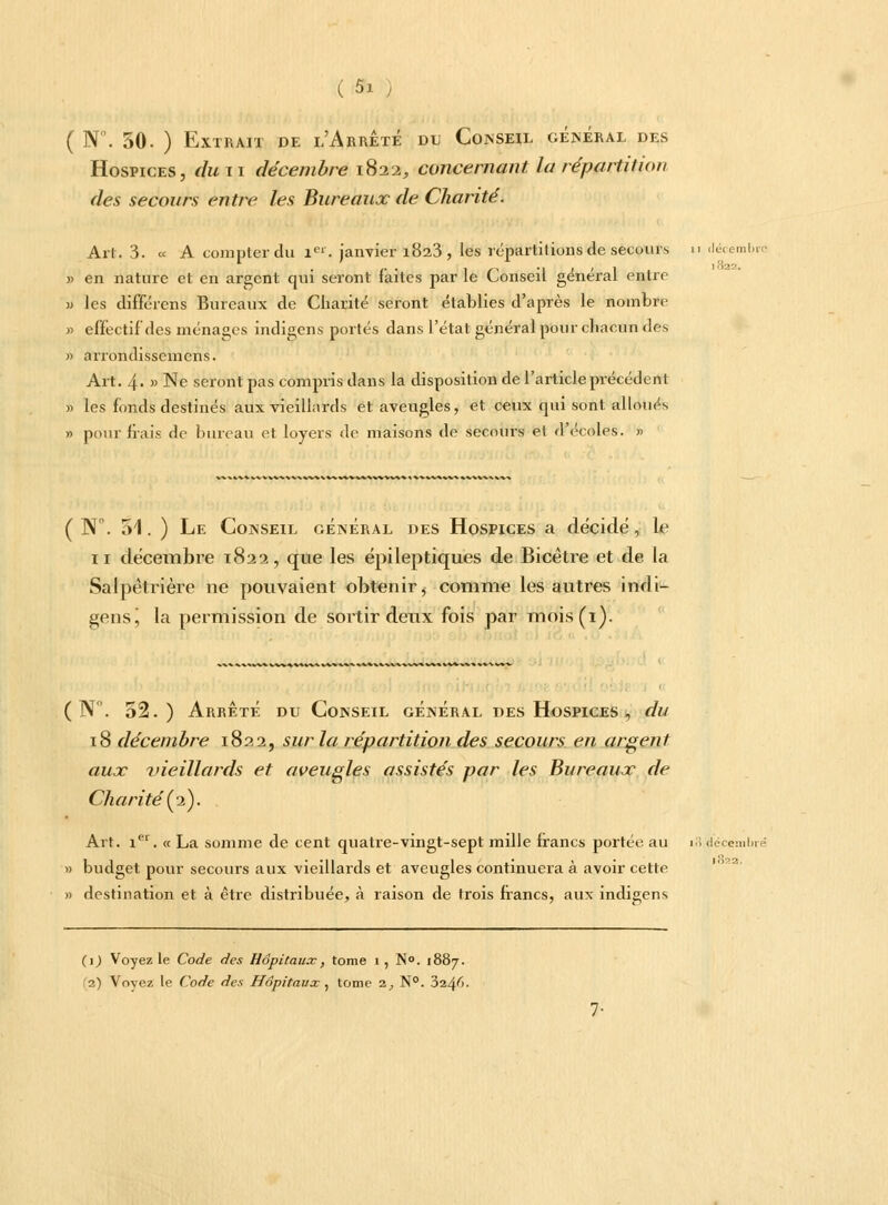 ( N. 50. ) Extrait de l'Arrête du Conseil général des Hospices, du n décembre 1822, concernant la répartition des secours entre les Bureaux de Charité. Art. 3. « A compter du Ier. janvier 1823 , les répartitions de secours u décembre » en nature et en argent qui seront faites par le Conseil général entre m les différens Bureaux de Charité seront établies d'après le nombre »> effectif des ménages indigens portés dans l'état général pour chacun des » arrondissemens. Art. 4- » Ne seront pas compris dans la disposition de l'article précédent » les fonds destinés aux vieillards et aveugles, et ceux qui sont alloués » pour hais de bureau et loyers de maisons de secours et d'écoles. » 1822, ( W. 51. ) Le Conseil général des Hospices a décidé, le 11 décembre 1822, que les épileptiques de Bicêtre et de la Salpêtrière ne pouvaient obtenir, comme les autres indi- gens j la permission de sortir deux fois par mois(i). 1W**M\^ * W %* ^ » ( N. 52.) Arrêté du Conseil général des Hospices , du 18 décembre 1822, sur la répartition des secours en argent aux vieillards et aveusles assistés par les Bureaux de Charité'(2). Art. 1e1. « La somme de cent quatre-vingt-sept mille francs portée au 18 décembre » budget pour secours aux vieillards et aveugles continuera à avoir cette » destination et à être distribuée, à raison de trois francs, aux indigens (1) Voyez le Code des Hôpitaux, tome 1 , N°. 1887. '2) Voyez le Code des Hôpitaux , tome i, N°. 3i^fi.