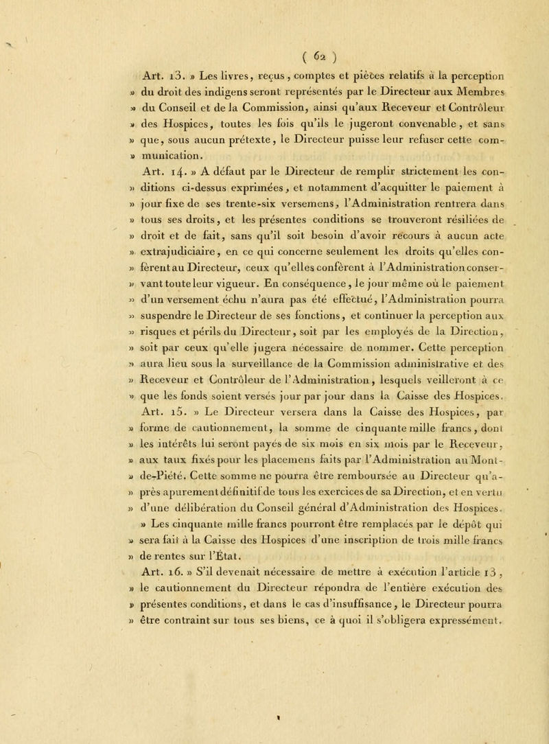 Art. i3. » Les livres, reçus, comptes et pièces relatifs à la perception » du droit des indigens seront représentés par le Directeur aux Membres » du Conseil et de la Commission, ainsi qu'aux Receveur et Contrôlem » des Hospices, toutes les fois qu'ils le jugeront convenable, et sans » que, sous aucun prétexte, le Directeur puisse leur refuser cette com- » munication. Art. i4- » A défaut par le Directeur de remplir strictement les con- » ditions ci-dessus exprimées, et notamment d'acquitter le paiement à » jour fixe de ses trente-six versemens, l'Administration rentrera dans » tous ses droits, et les présentes conditions se trouveront résiliées de » droit et de fait, sans qu'il soit besoin d'avoir récours à aucun acte » extrajudiciaire, en ce qui concerne seulement les droits qu'elles con- » fèrent au Directeur, ceux qu'elles confèrent à l'Administration conser- » vant toute leur vigueur. En conséquence, le jour même où le paiement » d'un versement échu n'aura pas été effectué, l'Administration pourra « suspendre le Directeur de ses fonctions, et continuer la perception aux » risques et périls du Directeur, soit par les employés de la Direction, » soit par ceux qu'elle jugera nécessaire de nommer. Cette perception » aura lieu sous la surveillance de la Commission administrative et des » Receveur et Contrôleur de l'Administration, lesquels veilleront à ce » que les fonds soient versés jour par jour dans la Caisse des Hospices. Art. i5. » Le Directeur versera dans la Caisse des Hospices, par » forme de cautionnement, la somme de cinquante mille francs, dont » les intérêts lui seront payés de six mois en six mois par le Receveur, » aux taux fixés pour les placemens faits par l'Administration au Mont- « de-Piété. Cette somme ne pourra être remboursée au Directeur qu'a- » près apurement définitif de tous les exercices de sa Direction, et en vertu » d'une délibération du Conseil général d'Administration des Hospices. » Les cinquante mille francs pourront être remplacés par le dépôt qui » sera fait à la Caisse des Hospices d'une inscription de Irois mille francs » de rentes sur l'État. Art. 16. » S'il devenait nécessaire de mettre à exécution l'article i3 , » le cautionnement du Directeur répondra de l'entière exécution des » présentes conditions, et dans le cas d'insuffisance, le Directeur pourra » être contraint sur tous ses biens, ce à quoi il s'obligera expressément.