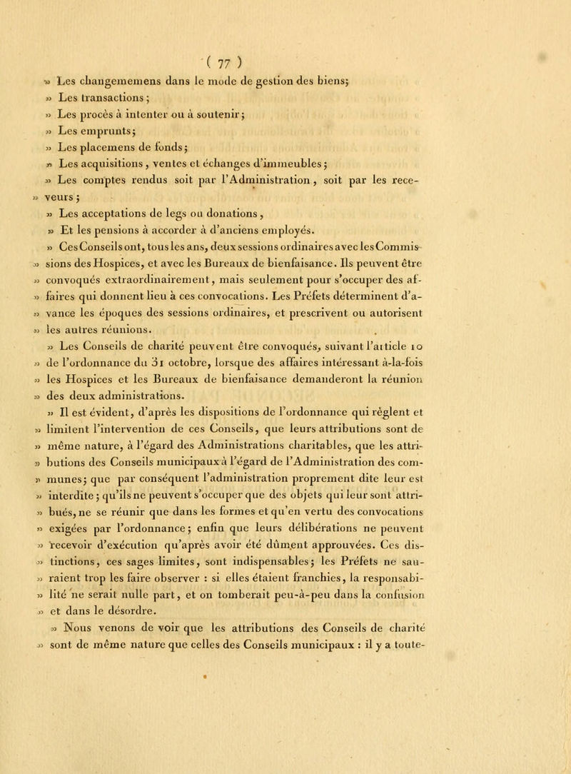 ( 17 ) » Les changememens dans le mode de gestion des biens; » Les transactions ; » Les procès à intenter ou à soutenir ; » Les emprunts; » Les placemens de tonds; y> Les acquisitions , ventes et échanges d'immeubles ; » Les comptes rendus soit par l'Administration, soit par les rece- » veurs; » Les acceptations de legs ou donations, » Et les pensions à accorder à d'anciens employés. » Ces Conseils ont, tous les ans, deux sessions ordinaires avec les Commis » sions des Hospices, et avec les Bureaux de bienfaisance. Ils peuvent être » convoqués extraordinairement, mais seulement pour s'occuper des af- » faires qui donnent lieu à ces convocations. Les Préfets déterminent d'a- a vance les époques des sessions ordinaires, et prescrivent ou autorisent » les autres réunions. a Les Conseils de charité peuvent être convoqués, suivant l'atticle 10 » de l'ordonnance du ai octobre, lorsque des affaires intéressant à-la-fois » les Hospices et les Bureaux de bienfaisance demanderont la réunion » des deux administrations. » Il est évident, d'après les dispositions de l'ordonnance qui règlent et » limitent l'intervention de ces Conseils, que leurs attributions sont de » même nature, à l'égard des Administrations charitables, que les attri- » butions des Conseils municipaux à l'égard de l'Administration des com- )' mîmes; que par conséquent l'administration proprement dite leur est » interdite; qu'ils ne peuvent s'occuper que des objets qui leur sont attri- » bues, ne se réunir que dans les formes et qu'en vertu des convocations » exigées par l'ordonnance; enfin que leurs délibérations ne peuvent » recevoir d'exécution qu'après avoir été dûm.ent approuvées. Ces dis- » tinctions, ces sages limites, sont indispensables; les Préfets ne sau- » raient trop les faire observer : si elles étaient franchies, la responsabi- » lité ne serait nulle part, et on tomberait peu-à-peu dans la confusion >■> et dans le désordre. x> Nous venons de voir que les attributions des Conseils de charité » sont de même nature que celles des Conseils municipaux : il y a toute-