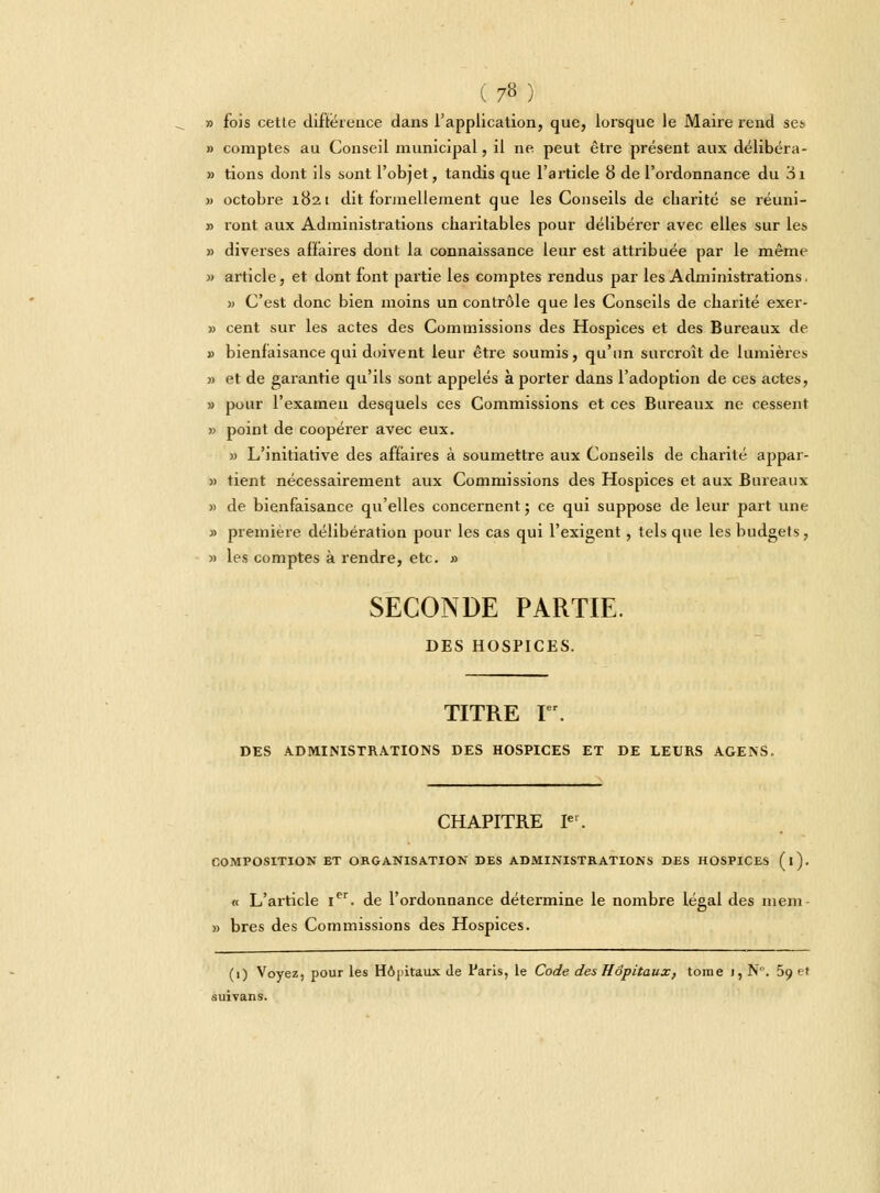 » fois cette différence dans l'application, que, lorsque le Maire rend ses » comptes au Conseil municipal, il ne peut être présent aux délibéra- » tions dont ils sont l'objet, tandis que l'article 8 de l'ordonnance du 3i » octobre 1821 dit formellement que les Conseils de charité se réuni- » ront aux Administrations charitables pour délibérer avec elles sur les » diverses affaires dont la connaissance leur est attribuée par le même » article, et dont font partie les comptes rendus par les Administrations. » C'est donc bien moins un contrôle que les Conseils de charité exer- » cent sur les actes des Commissions des Hospices et des Bureaux de » bienfaisance qui doivent leur être soumis, qu'un surcroît de lumières » et de garantie qu'ils sont appelés à porter dans l'adoption de ces actes, » pour l'examen desquels ces Commissions et ces Bureaux ne cessent » point de coopérer avec eux. » L'initiative des affaires à soumettre aux Conseils de charité appar- » tient nécessairement aux Commissions des Hospices et aux Bureaux » de bienfaisance qu'elles concernent ; ce qui suppose de leur part une » première délibération pour les cas qui l'exigent, tels que les budgets, » les comptes à rendre, etc. » SECONDE PARTIE. DES HOSPICES. TITRE Ier. DES ADMINISTRATIONS DES HOSPICES ET DE LEURS AGENS. CHAPITRE Ie1. COMPOSITION ET ORGANISATION DES ADMINISTRATIONS DES HOSPICES (l). « L'aiticle Ier. de l'ordonnance détermine le nombre légal des mem- » bres des Commissions des Hospices. (1) Voyez, pour les Hôpitaux de Paris, le Code des Hôpitaux, tome 1, N. 5o. et