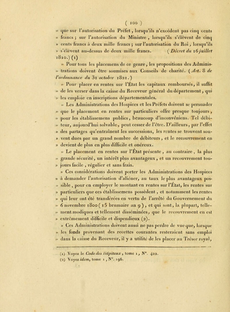 » que sur l'autorisation du Préfet, lorsqu'ils n'excèdent pas cinq cents » francs ; sur l'autorisation du Ministre , lorsqu'ils s'élèvent de cinq » cents francs à deux mille francs; sur l'autorisation du Roi, lorsqu'ils » s'élèvent au-dessus de deux mille francs. {Décret du \6 juillet 1810.) (1) » Pour tous les placemens de ce genre, les propositions des Adminis- » trations doivent être soumises aux Conseils de charité. (Art. 8 de l'ordonnance du 3l octobre 1821.) » Pour placer en rentes sur l'État les capitaux remboursés, il suffit » de les verser dans la caisse du Receveur général du département, qui » les emploie en inscriptions départementales. » Les Administrations des Hospices et les Préfets doivent se persuader >> que le placement en rentes sur particuliers offre presque toujours, » pour les établissemens publics, beaucoup d'inconvéniens. Tel débi- » teur, aujourd'hui solvable, peut cesser de l'être. D'ailleurs, par l'effet » des partages qu'entraînent les successions, les rentes se trouvent sou- » vent dues par un grand nombre de débiteurs , et le recouvrement en » devient de plus en plus difficile et onéreux. » Le placement en rentes sur l'Ltat présente , au contraire , la plus » grande sécurité, un intérêt plus avantageux, et un recouvrement tou- » jours facile , régulier et sans frais. » Ces considérations doivent porter les Administrations des Hospices » à demander l'autorisation d'aliéner, au taux le plus avantageux pos- » sible , pour en employer le montant en rentes sur l'Etat, les rentes sur » particuliers que ces établissemens possèdent, et notamment les rentes » qui leur ont été transférées en vertu de l'arrêté du Gouvernement du » 6 novembre 1800 ( i5 brumaire an 9 ) , et qui sont, la plupart, telle- » ment modiques et tellement disséminées, que le recouvrement en est » extrêmement difficile et dispendieux (2). » Ces Administrations doivent aussi ne pas perdre de vue que, lorsque » les fonds j>r°venant des recettes courantes resteraient sans emploi » dans la caisse du Receveur, il y a utilité de les placer au Trésor royal, (1) Voyez le Code des Hôpitaux, tome 1, N°. 422.