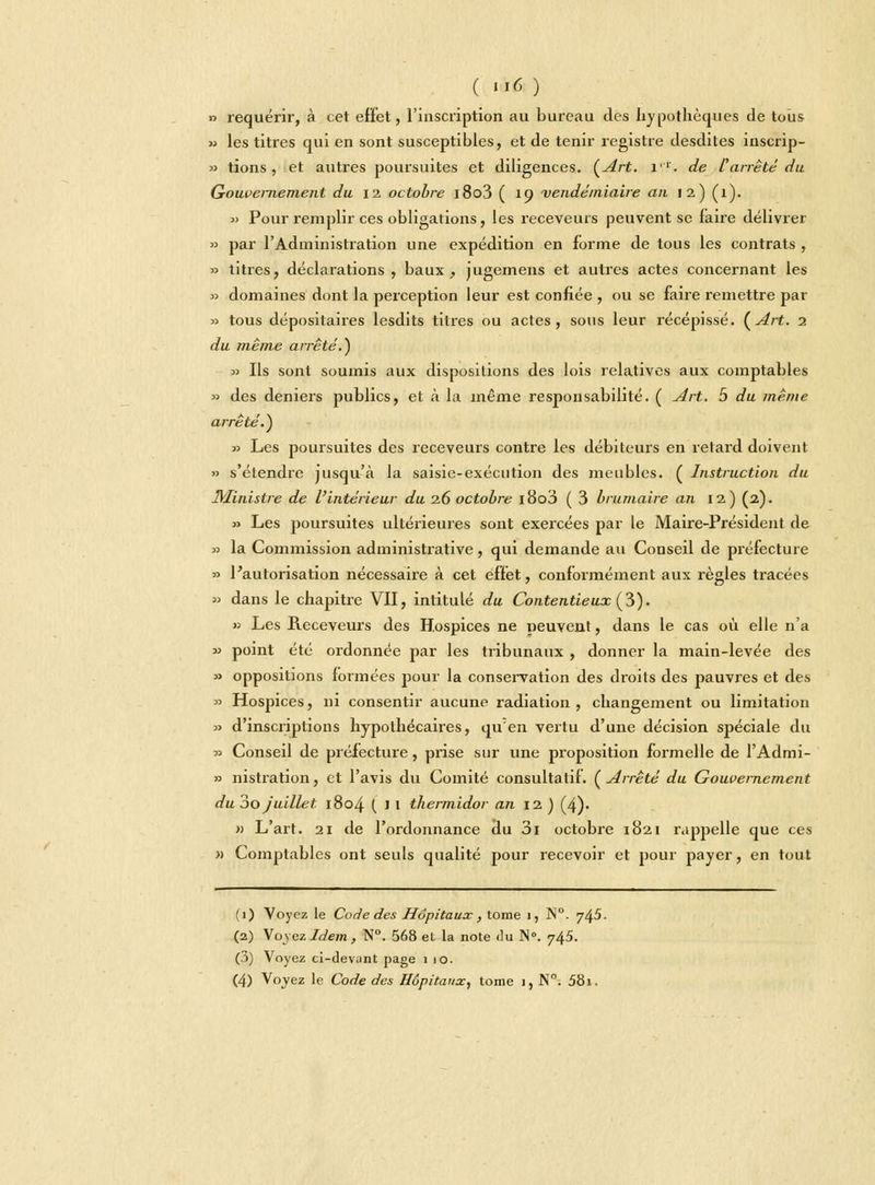 » requérir, à cet effet, l'inscription au bureau des hypothèques de tous » les titres qui en sont susceptibles, et de tenir registre desdites inscrip- » tions , et autres poursuites et diligences. (Art. 1. de Varrêté du Gouvernement du 12 octobre i8o3 ( 19 vendémiaire an 12) (1). 3) Pour remplir ces obligations, les receveurs peuvent se faire délivrer » par l'Administration une expédition en forme de tous les contrats , » titres, déclarations, baux, jugemens et autres actes concernant les » domaines dont la perception leur est confiée , ou se faire remettre par » tous dépositaires lesdits titres ou actes, sous leur récépissé. {Art. 1 du même arrêté.) » Ils sont soumis aux dispositions des lois relatives aux comptables » des deniers publics, et à la même responsabilité. ( Art. 5 du même arrêté.) » Les poursuites des receveurs contre les débiteurs en retard doivent » s'étendre jusqu'à la saisie-exécution des meubles. ( Instruction du Ministre de l'intérieur du 2.6 octobre 18o3 ( 3 brumaire an 12) (2). » Les poursuites ultérieures sont exercées par le Maire-Président de » la Commission administrative, qui demande au Conseil de préfecture » l'autorisation nécessaire à cet effet, conformément aux règles tracées » dans le chapitre VII, intitulé du Contentieux (3). » Les Receveurs des Hospices ne peuvent, dans le cas où elle n'a » point été ordonnée par les tribunaux , donner la main-levée des » oppositions formées pour la conservation des droits des pauvres et des » Hospices, ni consentir aucune radiation, changement ou limitation » d'inscriptions hypothécaires, qu'en vertu d'une décision spéciale du » Conseil de préfecture, prise sur une proposition formelle de l'Admi- » nistration, et l'avis du Comité consultatif. (Arrêté du Gouvernement du 3o juillet 1804 (il thermidor an 12 ) (4). » L'art. 21 de l'ordonnance du 3i octobre 1821 rappelle que ces « Comptables ont seuls qualité pour recevoir et pour payer, en tout (1) Voyez le Code des Hôpitaux , tome 1, ]S°. 745. (2) Xoyczldem, N°. 568 et la note du N°. 745. (3) Voyez ci-devant page 110. (4) \oyez le Code des Hôpitaux, tome I, N°. 581.