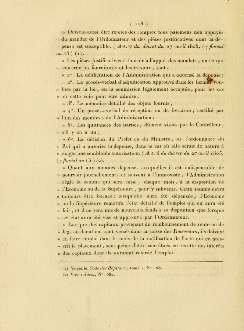 m Doivent aussi être rejetés des comptes tous paiera ens non appuyés » du mandat de l'Ordonnateur et des pièces justificatives dont la dé- » pense est susceptible. ( Art. 7 du décret du 27 avril i8o5, (7 floréal an i3 ) (1). » Les pièces justificatives à fournir à l'appui des mandats , en ce qui » concerne les fournitures et les travaux, sont, » i°. La délibération de l'Administration qui a autorisé la dépense ; » 20. Le procès-verbal d'adjudication approuvé dans les forme^vou- » lues par la loi , ou la soumission légalement acceptée, pour les cas » où cette voie peut être admise ; » 3°. Le mémoire détaillé des objets fournis ; » 4°. Un procès-verbal de réception ou de livraison, certifié par » l'un des membres de l'Administration ; » 5°. Les quittances des parties, dûment visées par le Contrôleur, » s'il y en a un ; » 6°. La décision du Préfet ou du Ministre , ou l'ordonnance du » Roi qui a autorisé la dépense, dans le cas où elle serait de nature à » exiger une semblable autorisation. ( Art. 8 du décret du 27 avril i8o5, (7 floréal an i3 ) (2). » Quant aux menues dépenses auxquelles il est indispensable de » pourvoir journellement, et souvent à l'improviste , l'Administration » règle la somme qui sera mise, chaque mois, à la disposition de » l'Econome ou de la Supérieure , pour y subvenir. Cette somme devra « toujours être bornée : lorsqu'elle aura été dépensée, l'Econome « ou la Supérieure remettra l'état détaillé de l'emploi qui en aura été » fait, et il ne sera mis de nouveaux fonds à sa disposition que lorsque » cet état aura été vise et approuvé par l'Ordonnateur. » Lorsque des capitaux provenant de remboursement de rente ou de » leçs ou donations sont versés dans la caisse des Receveurs, ils doivent i> en faire emploi dans le mois de la notification de l'acte qui en pres- » crit le placemeut, sous peine d'être constitués en recette des intérêts » des capitaux dont ils auraient retardé l'emploi. ( 1) Voyez le Code des Hôpitaux, tome 1, JN . 681. <2.) Voyez Idem, N°. 682.