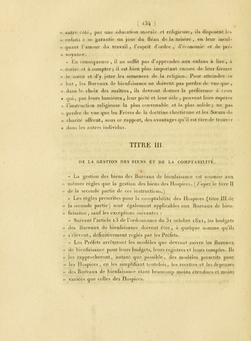 » autre cote, par une éducation morale et religieuse, ils disposent les, » enfans à se garantir un jour du fléau de la misère , en leur incul- » quant l'amour du travail , l'esprit d'ordre , d'économie et de pré- » voyance. » En conséquence, il ne suffit pas d'apprendre aux enfans à lire , à » écrire et à compter ; il est bien plus important encore de leur former » le cceur et d'y jeter les semences de la religion. Pour atteindre ce » but, les Bureaux de bienfaisance ne doivent pas perdre de vue que , * dans le choix des maîtres , ils devront donner la préférence à ceux » qui. par leurs lumières , leur piété et leur zèle , peuvent faire espérer » l'instruction religieuse la plus convenable et la plus solide ; ne pas » perdre de vue que les Frères de la doctrine chrétienne et les Sœurs de » charité offrent, sous ce rapport, des avantages qu'il est rare de trouver » dans les autres individus. TITRE III. DE LA GESTION DES BIENS ET DE LA COMPTABILITE. » La gestion des biens des Bureaux de bienfaisance est soumise aux » mêmes règles que la gestion des biens des Hospices. {Voyez le titre II » de la seconde partie de ces instructions.) » Les règles prescrites pour la comptabilité des Hospices (titre III de » la seconde partie) sont également applicables aux Bureaux de bien-  faisance , sauf les exceptions suivantes : » Suivant l'article i3 de l'ordonnance du 3i octobre 1821, les budgets » des Bureaux de bienfaisance doivent être , à quelque somme qu'ils » s'élèvent, définitivement réglés par les Préfets. » Les Préfets arrêteront les modèles que devront suivre les Bureaux » de bienfaisance pour leurs budgets, leurs registres et leurs comptes. Us » les rapprocheront, autant que possible , des modèles prescrits pour » les Hospices , en les simplifiant toutefois_, les recettes et les dépenses » des Bureaux de bienfaisance étant beaucoup moins étendues et moins » variées que celles des Hospices.