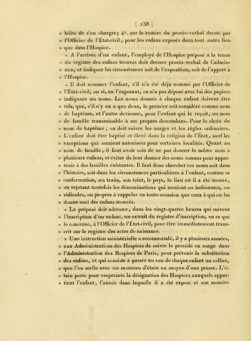 » biJité de s'en charger; 4°« sur lft remise du procès-verbal dressé par » l'Officier de l'Etat-civil, pour les enfans exposés dans tout autre lieu » que dans l'Hospice. >■> A l'arrivée d'un enfant, l'employé de l'Hospice préposé à la tenue » du registre des eniàns trouvés doit dresser procès-verbal de l'admis— » sion, et indiquer les circonstances soit de l'exposition, soit de l'apport à » l'Hospice. » Il doit nommer l'enfant, s'il n'a été déjà nommé par l'Officier de » l'Etat-civil, ou si, en l'exposant, on n'a pas déposé avec lui des papiers » indiquant ses noms. Les noms donnés à chaque enfant doivent être » tels, que, s'il n'y en a que deux, le premier soit considéré comme nom » de baptême, et l'autre devienne, pour l'enfant qui le reçoit, un nom » de famille transmissible à ses propres descendans. Pour le choix du » nom de baptême, on doit suivre les usages et les règles ordinaires. » L'enfant doit être baptisé et élevé dans la religion de l'Etat, sauf les » exceptions qui seraient autorisées pour certaines localités. Quant au » nom de famille, il faut avoir soin de ne pas donner le même nom à » plusieurs enfans, et éviter de leur donner des noms connus pour appar- » tenir à des familles existantes. Il faut donc chercher ces noms soit dans » l'histoire, soit dans les circonstances particulières à l'enfant, comme sa » conformation, ses traits, son teint, le pays, le lieu où il a été trouvé, » en rejetant toutefois les dénominations qui seraient ou indécentes, ou » ridicules, ou propres à rappeler en toute occasion que ceux à qui on les » donne sont des enfans trouvés. » Le préposé doit adresser, dans les vingt-quatre heures qui suivent » l'inscription d'un enfant, un extrait du registre d'inscription, en ce qui » le concerne, à l'Officier de l'Etat-civil, pour être immédiatement trans- » crit sur le registre des actes de naissance. » Une instruction ministérielle a recommandé, il y a plusieurs années, » aux Administrations des Hospices de suivre le procédé en usage dans » l'Administration des Hospices de Paris, pour prévenir la substitution » des enfans, et qui consiste à passer au cou de chaque enfant un collier, » que l'on scelle avec un morceau d'étain au moyen d'une presse. L'é- » tain porte pour empreinte la désignation des Hospices auxquels appar- » tient l'enfant, l'année dans laquelle il a été exposé el son numéro