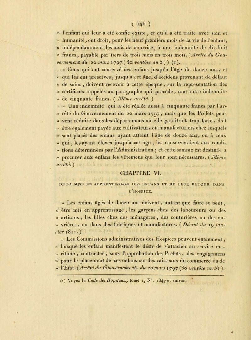 ( '4M » l'enfant qui leur a été confié existe , et qu'il a été traité avec soin et ■' humanité, ont droit, pour les neuf premiers mois de la vie de l'enfant, » indépendamment des mois de nourrice, à une indemnité de dix-huit « francs, payable par tiers de trois mois en trois mois. (Arrêté du Gou- vernement du 20 mars 1797 ( 3o ventôse an 5 ) ) (1). » Ceux qui ont conservé des enfans jusqu'à l'âge de douze ans, et » qui les ont préservés, jusqu'à cet âge, d'accidens provenant de défaut » de soins , doivent recevoir à cette époque , sur la représentation des » certificats rappelés au paragraphe qui précède, une autre indemnile » de cinquante francs. ( Même arrêté. ) y Une indemnité qui a été réglée aussi à cinquante francs par l'ar- » rêté du Gouvernement du 2,0 mars 1797, mais que les Préfets peu- » vent réduire dans les départemens où elle paraîtrait trop forte , doit » être également payée aux cultivateurs ou manufacturiers chez lesquels » sont placés des enfans ayant atteint l'âge de douze ans, ou à ceux » qui, les ayant élevés jusqu'à cet âge, les conserveraient aux condi- » tions déterminées par l'Administration ; et cette somme est destinée à » procurer aux enfans les vêtemens qui leur sont nécessaires. {Même arrêté. ) CHAPITRE VI. de la mise en apprentissage des enfans et be leur retour dans l'hospice. » Les enfans âgés de douze ans doivent, autant que faire se peut, » être mis en apprentissage , les garçons chez des laboureurs ou des » artisans ; les filles chez des ménagères , des couturières ou des 011- « vrières , ou dans des fabriques et manufactures. (Décret du \y jan- vier 1811. ) » Les Commissions administratives des Hospices peuvent également, » lorsque les enfans manifestent le désir de s'attacher au service ma- » ritime , contracter, sous l'approbation des Préfets, des engagemens » pour le placement de ces enfans sur des vaisseaux du commerce ou de » l'Etat. (Arrêtédu Gouvernement, du 20 mars 1797 (^° ventôse an 5) ). (1) Voyez le Code des Hôpitaux, tome 1, N. 1347 et suivans.