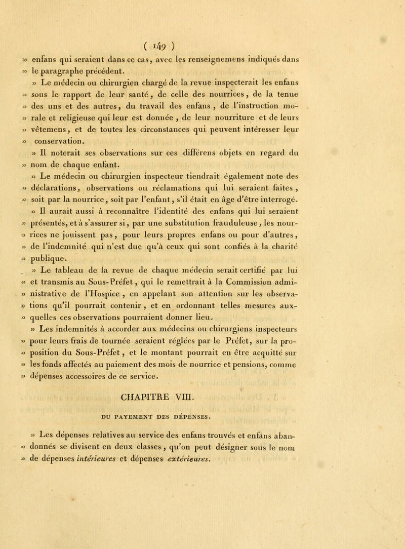 » enfans qui seraient dans ce cas, avec les renseignemens indiqués dans » le paragraphe précédent. » Le médecin ou chirurgien chargé de la revue inspecterait les enfans » sous le rapport de leur santé, de celle des nourrices, de la tenue » des uns et des autres, du travail des enfans, de l'instruction mo- » raie et religieuse qui leur est donnée , de leur nourriture et de leurs » vètemens, et de toutes les circonslances qui peuvent intéresser leur » conservation. » Il noterait ses observations sur ces différens objets en regard du » nom de chaque enfant. » Le médecin ou chirurgien inspecteur tiendrait également note des » déclarations, observations ou réclamations qui lui seraient faites , » soit par la nourrice, soit par l'enfant, s'il était en âge d'être interrogé. » Il aurait aussi à reconnaître l'identité des enfans qui lui seraient ■» présentés, et à s'assurer si, par une substitution frauduleuse, les nour- -» rices ne jouissent pas, pour leurs propres enlans ou pour d'autres, » de l'indemnité qui n'est due qu'à ceux qui sont confiés à la charité » publique. » Le tableau de la revue de chaque médecin serait certifié par lui » et transmis au Sous-Préfet, qui le remettrait à la Commission admi- » nistrative de l'Hospice , en appelant son attention sur les observa- « tions qu'il pourrait contenir, et en ordonnant telles mesures aux- » quelles ces observations pourraient donner lieu. » Les indemnités à accorder aux médecins ou chirurgiens inspecteurs » pour leurs frais de tournée seraient réglées par le Préfet, sur la pro- » position du Sous-Préfet, et le montant pourrait en être acquitté sur » les fonds affectés au paiement des mois de nourrice et pensions, comme » dépenses accessoires de ce service. CHAPITRE VIII. DU PAYEMENT DES DÉPENSES. » Les dépenses relatives au service des enfans trouvés et enfans aban- » donnés se divisent en deux classes, qu'on peut désigner sous le nom » de dépenses intérieures et dépenses extérieures.