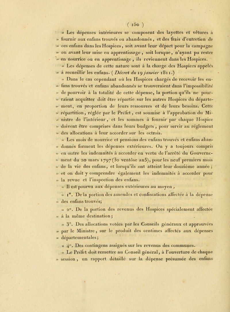 » Les dépenses intérieures se composent des layettes et vêtures à »> fournir aux enfans trouvés ou abandonnés , et des frais d'entretien de » ces enfans dans les Hospices, soit avant leur départ pour la campagne » ou avant leur mise en apprentissage , soit lorsque, n'ayant pu rester » en nourrice ou en apprentissage, ils reviennent dans les Hospices. » Les dépenses de cette nature sont à la charge des Hospices appelés » à recueillir les enfans. (Décret du 19 janvier 1811.) 3) Dans le cas cependant où les Hospices chargés de recevoir les en- » fans trouvés et enfans abandonnés se trouveraient dans l'impossibilité » de pourvoir à la totalité de cette dépense, la portion qu'ils ne pour- » raient acquitter doit être répartie sur les autres Hospices du départe- » ment, en proportion de leurs ressources et de leurs besoins. Cette » répartition, réglée par le Préfet, est soumise à l'approbation du Mi- .» nistre de l'intérieur , et les sommes à fournir par chaque Hospice » doivent être comprises dans leurs budgets , pour servir au règlement » des allocations à leur accorder sur les octrois. » Les mois de nourrice et pensions des enfans trouvés et enfans aban- *> donnés forment les dépenses extérieures. On y a toujours compris » en outre les indemnités à accorder en vertu de l'arrêté du Gouverne- » ment du 20 mars 1797(30 ventôse an5), pour les neuf premiers mois » de la vie des enfans, et lorsqu'ils ont atteint leur douzième année ; » et on doit y comprendre également les indemnités à accorder pour » la revue et l'inspection des enfans. » Il est pourvu aux dépenses extérieures au moyen , » 1°. Delà portion des amendes et confiscations affectée à la dépense » des enfans trouvés; » 20. De la portion des revenus des Hospices spécialement affectée » à la même destination ; » 3°. Des allocations votées par les Conseils généraux et approuvées » par le Ministre, sur le produit des centimes affectés aux dépenses » départementales; » 4'1- Des contingens assignés sur les revenus des communes. » Le Préfet doit remettre au Conseil général, à l'ouverture de chaque » session, un rapport détaillé sur la dépense présumée des enfans