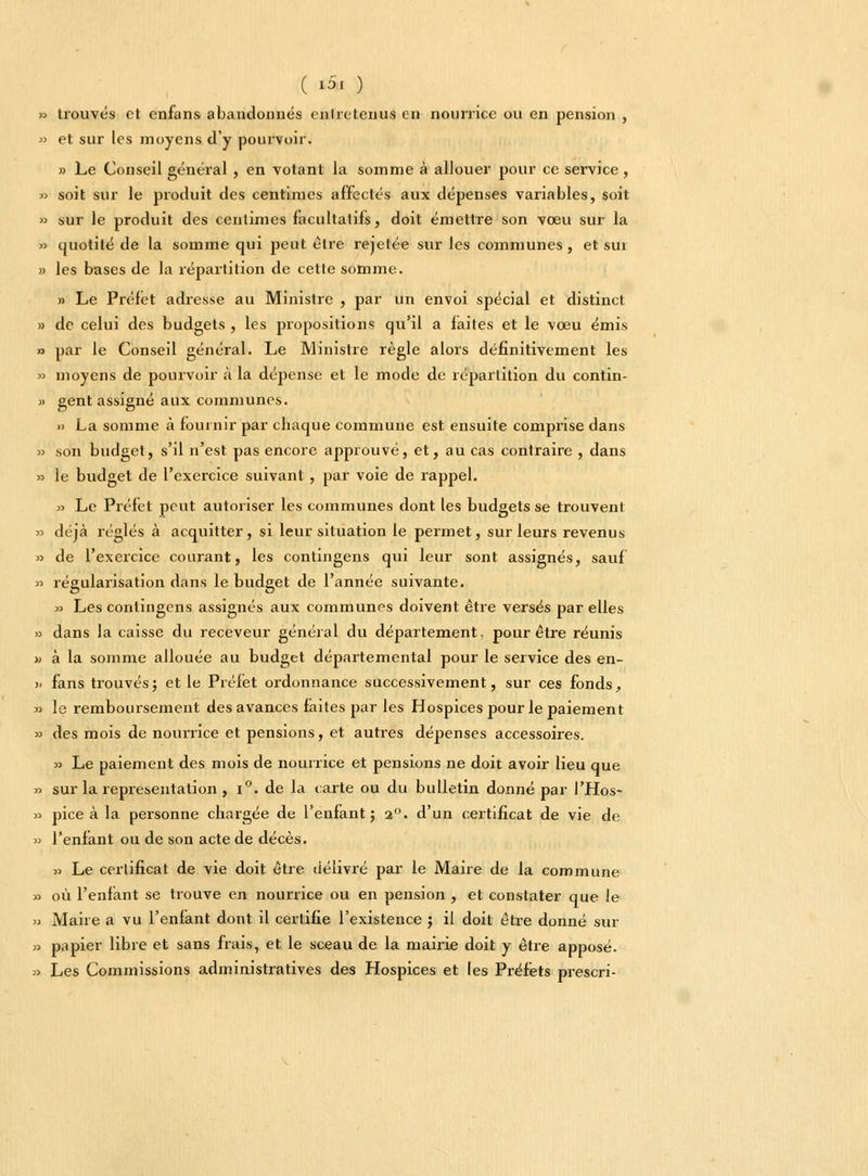 ( tSa ) » trouvés et enfans abandonnés cnlreteiius en nourrice ou en pension , » et sur les moyens d'y pourvoir. » Le Conseil général , en votant la somme à allouer pour ce service , » soit sur le produit des centimes affectés aux dépenses variables, soit » sur le produit des centimes facultatifs, doit émettre son vœu sur la » quotité de la somme qui peut être rejetée sur les communes, et sui » les bases de la répartition de cette somme. » Le Préfet adresse au Ministre , par un envoi spécial et distinct » de celui des budgets , les propositions qu'il a faites et le vœu émis » par le Conseil général. Le Ministre règle alors définitivement les » moyens de pourvoir à la dépense et le mode de répartition du contin- » gent assigné aux communes. » La somme à fournir par chaque commune est ensuite comprise dans » son budget, s'il n'est pas encore approuvé, et, au cas contraire , dans » le budget de l'exercice suivant , par voie de rappel. « Le Préfet peut autoriser les communes dont les budgets se trouvent » déjà réglés à acquitter, si leur situation le permet, sur leurs revenus » de l'exercice courant, les contingens qui leur sont assignés, sauf » régularisation dans le budget de l'année suivante. » Les contingens assignés aux communes doivent être versés par elles » dans la caisse du receveur général du département, pour être réunis » à la somme allouée au budget départemental pour le service des en- >. fans trouvés; et le Préfet ordonnance successivement, sur ces fonds, » le remboursement des avances faites par les Hospices pour le paiement » des mois de nourrice et pensions, et autres dépenses accessoires. » Le paiement des mois de nourrice et pensions ne doit avoir lieu que » sur la représentation , i°. de la carte ou du bulletin donné par l'Hos- » pice à la personne chargée de l'enfant; 2°. d'un certificat de vie de » l'enfant ou de son acte de décès. p Le certificat de vie doit être délivré par le Maire de la commune » où l'enfant se trouve en nourrice ou en pension , et constater que le » Maire a vu l'enfant dont il certifie l'existence ; il doit être donné sur » papier libre et sans frais, et le sceau de la mairie doit y être apposé. » Les Commissions administratives des Hospices et les Préfets prescri-