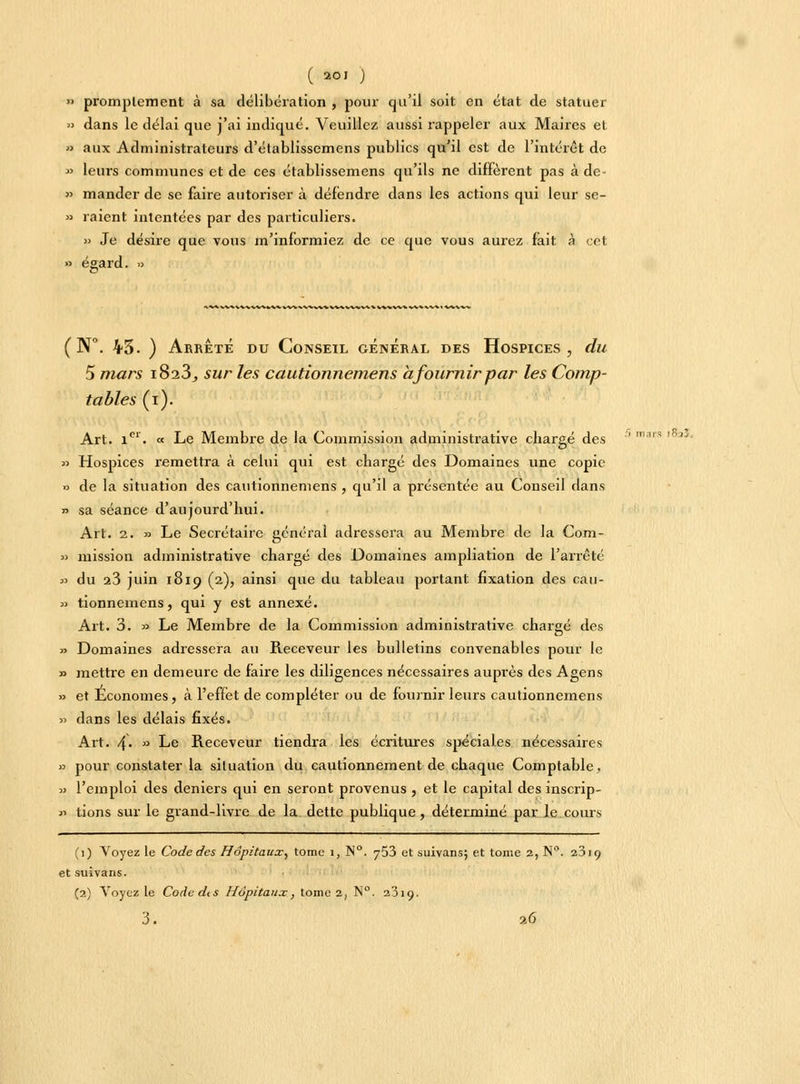 ( 20' ) » promptement à sa délibération , pour qu'il soit en état de statuer » dans le délai que j'ai indiqué. Veuillez aussi rappeler aux Maires et » aux Administrateurs d'établissemens publics qu'il est de l'intérêt de » leurs communes et de ces établissemens qu'ils ne diffèrent pas à de- » mander de se faire autoriser à défendre dans les actions qui leur se- » raient intentées par des particuliers. » Je désire que vous m'informiez de ce que vous aurez fait à cet » égard. » ( N°. 43. ) Arrête du Conseil général des Hospices, du 5 mars i8a3j sur les cautionnemens a fournir par les Comp- tables (i). Art. icr. « Le Membre de la Commission administrative chargé des » Hospices remettra à celui qui est chargé des Domaines une copie » de la situation des cautionnemens , qu'il a présentée au Conseil dans » sa séance d'aujourd'hui. Art. 2. » Le Secrétaire général adressera au Membre de la Com- » mission administrative chargé des Domaines ampliation de l'arrêté » du 23 juin 1819 (2), ainsi que du tableau portant fixation des can- in tionnemens, qui y est annexé. Art. 3. » Le Membre de la Commission administrative chargé des » Domaines adressera au Receveur les bulletins convenables pour le » mettre en demeure de faire les diligences nécessaires auprès des Agens » et Économes, à l'effet de compléter ou de fournir leurs cautionnemens » dans les délais fixés. Art. 4. » Le Receveur tiendra les écritures spéciales nécessaires » pour constater la situation du cautionnement de chaque Comptable. » l'emploi des deniers qui en seront provenus , et le capital des inscrip- « tions sur le grand-livre de la dette publique, déterminé par le cours (1) Voyez le Code des Hôpitaux, tome 1, N°. 753 et suivans; et tome 2, N°. 2J19 etsuivans. (2) Voyez le Code de s Hôpitaux, tome 2, N°. 23i<j. 3. 7.6