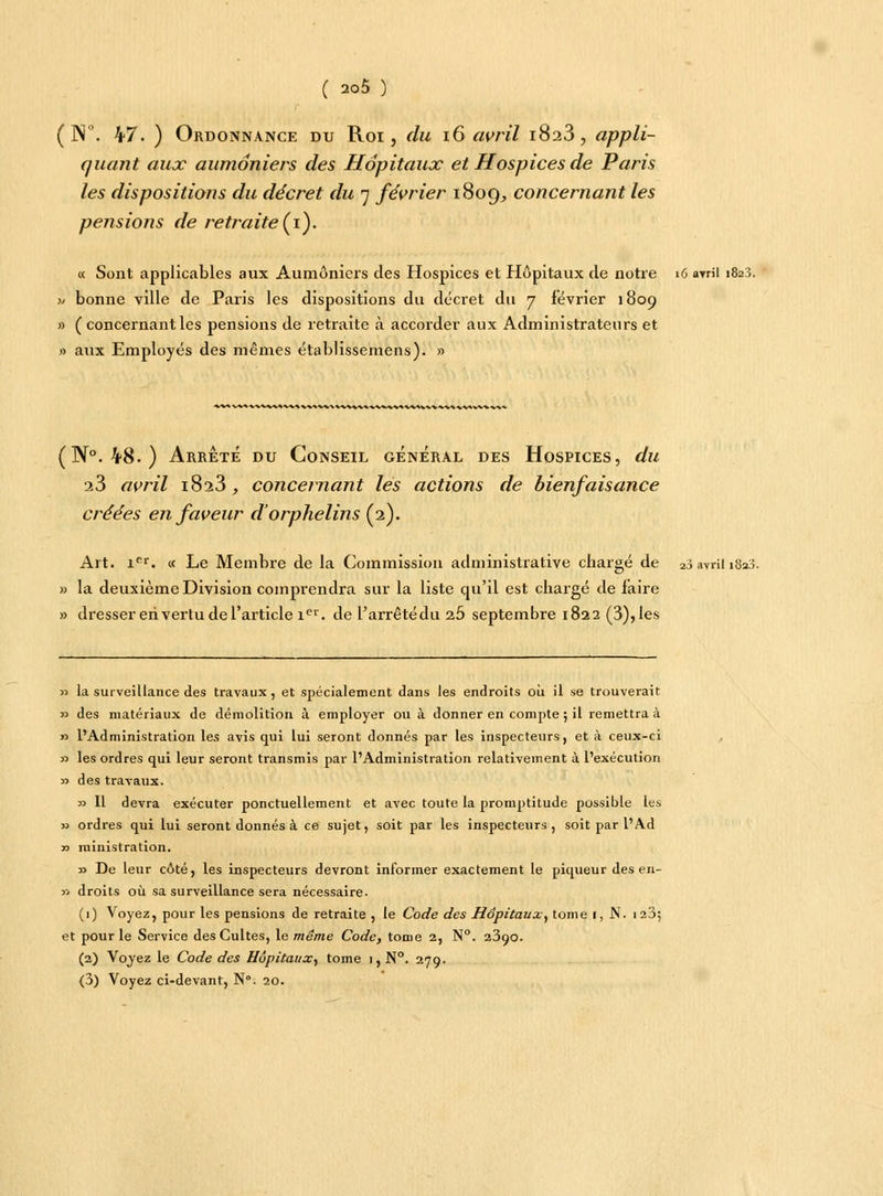 ( N. 47. ) Ordonnance du Roi, du iG avril 1823, appli- quant aux aumôniers des Hôpitaux et Hospices de Paris les dispositions du décret du 7 février 1809^ concernant les pensions de retraite (1). « Sont applicables aux Aumôniers des Hospices et Hôpitaux de notre 16 avril 1823. >/ bonne ville de Paris les dispositions du décret du 7 iévrier 1809 » ( concernant les pensions de retraite à accorder aux Administrateurs et » aux Employés des mêmes établissemens). » M^MA^W%*V^V\«%\\\^V\««^«M (N°. 48. ) Arrêté du Conseil général des Hospices, du 23 avril i8a3, concernant les actions de bienfaisance créées en faveur d'orphelins (2). Art. iPl. « Le Membre de la Commission administrative chargé de 2j avril 1823. » la deuxième Division comprendra sur la liste qu'il est chargé de faire » dresser ehvertu de l'article 1e1'. de l'arrêtédu ib septembre 1822 (3), les » la surveillance des travaux , et spécialement dans les endroits où il se trouverait » des matériaux de démolition à employer ou à donner en compte ; il remettra à » l'Administration les avis qui lui seront donnés par les inspecteurs, et à ceux-ci » les ordres qui leur seront transmis par l'Administration relativement à l'exécution » des travaux. » Il devra exécuter ponctuellement et avec toute la promptitude possible les » ordres qui lui seront donnés à ce sujet, soit par les inspecteurs, soit par l'Ad r> ministration. y> De leur côté, les inspecteurs devront informer exactement le piqueur des en- » droits où sa surveillance sera nécessaire. (1) Voyez, pour les pensions de retraite , le Code des Hôpitaux, tome i, N. 123; et pour le Service des Cultes, le même Code, tome 2, N°. 23oo. (2) Voyez le Code des Hôpitaux, tome 1, N°. 279. (3) Voyez ci-devant, Nô. 20.