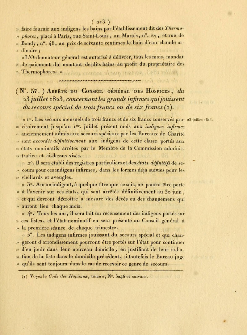 ( ai3) » faire fournir aux indigens les bains par l'établissement dit des Thermo- » phores, placé à Paris, rue Saint-Louis , au Marais, n°. 2,7 , et rue de » Bondy, n°. 48, au prix de soixante centimes le bain d'eau chaude or- » dinaire ; «L'Ordonnateur général est autorisé a délivrer, tous les mois, mandat » de paiement du montant desdits bains au profit du propriétaire des » Thermophores. » WV %*■ * WV ^.A.-*H*%V * *f»*^% V^VV ( N°. 57. ) Arrêté du Conseil général des Hospices, du i3 juillet 1823, concernant les grands infirmes qui jouissent du secours spécial de trois francs ou de six francs (1). « i°. Les secours mensuels de trois francs et de six francs conservés pru- a.-s juillet 1823 0 visoirement jusqu'au 1er. juillet présent mois aux indigens infirmes » anciennement admis aux secours spéciaux par les Bureaux de Charité » sont accordés définitivement aux indigens de cette classe portés aux » états nominatifs arrêtés par le Membre de la Commission adminis- .-> trative et ci-dessus visés. » 20. Il sera établi des registres particuliers et des états définitifs de se- •> cours pour ces indigens infirmes, dans les formes déjà suivies pour les » vieillards et aveugles. » 3°. Aucun indigent, à quelque titre que ce soit, ne pourra être porté » à l'avenir sur ces états, qui sont arrêtés définitivement au 3o juin , » et qui devront décroître à mesure des décès ou des changemens qui y> auront lieu chaque mois. » 4°* Tous les ans, il sera fait un recensement des indigens portés sur » ces listes, et l'état nominatif en sera présenté au Conseil général à » la première séance de chaque trimestre. » 5°. Les indigens infirmes jouissant du secours spécial et qui chan- » geront d'arrondissement pourront être portés sur l'état pour continuer » d'en jouir dans leur nouveau domicile, en justifiant de leur radia- » tion de la liste dans le domicile précédent, si toutefois le Bureau juge » qu'ils sont toujours dans le cas de recevoir ce genre de secours.