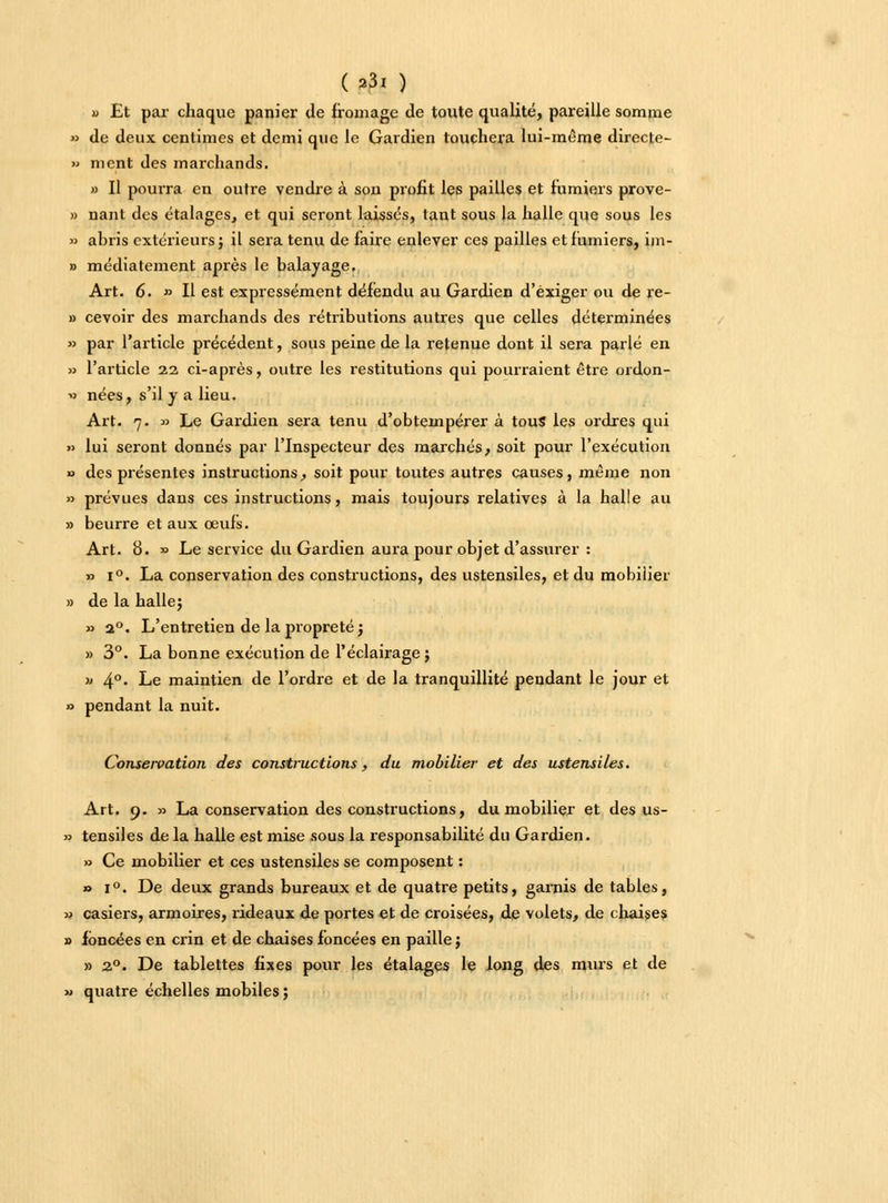 (23t ) a Et par chaque panier de fromage de toute qualité, pareille somme » de deux centimes et demi que le Gardien touchera lui-même directe- » ment des marchands. » Il pourra en outre vendre à son profit les pailles et fumiers prove- » nant des étalages, et qui seront laissés, tant sous la halle que sous les » abris extérieurs} il sera tenu de faire enlever ces pailles et fumiers, im- » médiatement après le balayage. Art. 6. » Il est expressément défendu au Gardien d'exiger ou de re- » cevoir des marchands des rétributions autres que celles déterminées » par l'article précédent, sous peine de la retenue dont il sera parlé en » l'article 22 ci-après, outre les restitutions qui pourraient être ordon- » nées, s'il y a lieu. Art. 7. » Le Gardien sera tenu d'obtempérer à tous les ordres qui » lui seront donnés par l'Inspecteur des marchés, soit pour l'exécution o des présentes instructions, soit pour toutes autres causes, même non » prévues dans ces instructions, mais toujours relatives à la halle au » beurre et aux œufs. Art. 8. » Le service du Gardien aura pour objet d'assurer : » i°. La conservation des constructions, des ustensiles, et du mobilier » de la halle} » 20. L'entretien de la propreté} » 3°. La bonne exécution de l'éclairage ; » 4°- Le maintien de l'ordre et de la tranquillité pendant le jour et » pendant la nuit. Conseivation des constructions, du mobilier et des ustensiles. Art. 9. » La conservation des constructions, du mobilier et des us- » tensiles de la halle est mise sous la responsabilité du Gardien. » Ce mobilier et ces ustensiles se composent : » i°. De deux grands bureaux et de quatre petits, garnis de tables, » casiers, armoires, rideaux de portes et de croisées, de volets, de chaises » foncées en crin et de chaises foncées en paille} » 20. De tablettes fixes pour les étalages le long des murs et de » quatre échelles mobiles}