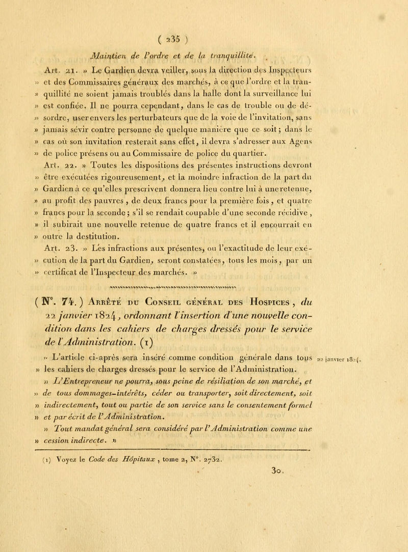 Maintien de l'ordre et de la tranquillité. Art. u.1. » Le Gardien devra veiller, sous la direction des Inspecteurs » et des Commissaires généraux des marchés, à ce que l'ordre et la Iran- » quillité ne soient jamais troublés dans la halle dont la surveillance lui » est confiée. Il ne pourra cependant, dans le cas de trouble ou de dé- » sordre, user envers les perturbateurs que de la voie de l'invitation, sans » jamais sévir contre personne de quelque manière que ce soit ; dans le » cas où son invitation resterait sans effet, il devra s'adresser aux Agens » de police présens ou au Commissaire de police du quartier. Art. 22. » Toutes les dispositions des présentes instructions devront » être exécutées rigoureusement^ et la moindre- infraction de la part du » Gardien à ce qu'elles prescrivent donnera lieu contre lui à une retenue, » au profit des pauvres , de deux francs pour la première fois , et quatre » francs pour la seconde; s'il se rendait coupable d'une seconde récidive , » il subirait une nouvelle retenue de quatre francs et il encourrait en » outre la destitution. Art. 2.3. » Les infractions aux présentes, ou l'exactitude de leur exé- » cution de la part du Gardien,, seront constatées, tous les mois, par un » certificat de l'Inspecteur des marchés. » \MWVIW')IVVliVV»Mi|**l»VV\**i«VVV/»MiW>iV»iVV.A V»W1V ( N°. 74. ) Arrête du Conseil général des Hospices , du il janvier 1824., ordonnant Vinsertion d'une nouvelle con- dition dans les cahiers de charges dressés pour le service de l'Administration. (1) <• L'article ci-après sera inséré comme condition générale dans tons 22 janvier i8a » les cahiers de charges dressés pour le service de l'Administration. » L'Entrepreneur ne pourra., sous peine de résiliation de son marché, et j> de tous dommages-intérêts, céder ou transporter, soit directement, soit n indirectement, tout ou partie de son service sans le consentement formel » et par écrit de VAdministration. » Tout mandat général sera considéré par l'Administration comme une » cession indirecte. « (1) Voyez le Code des Hôpitaux , tome a, N°. 2732. 3o,