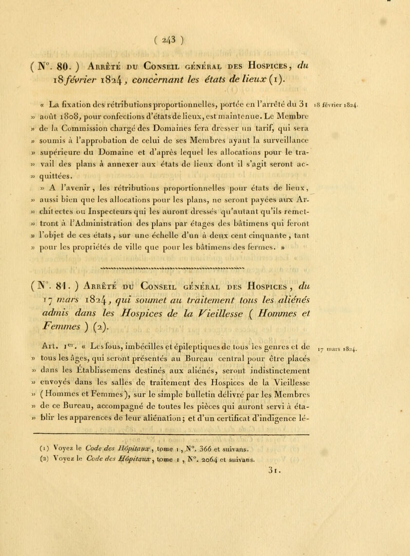 ( N°. 80. ) Arrêté du Conseil général des Hospices, du 18 février 1824, concernant les états de lieux (1). « La fixation des rétributions proportionnelles, portée en l'arrêté du 3i >8 lévrier 1824. » août 1808, pour confections d'états de lieux, est maintenue. Le Membre » de la Commission chargé des Domaines fera dresser un tarif, qui sera » soumis à l'approbation de celui de ses Membres ayant la surveillance » supérieure du Domaine et d'après lequel les allocations pour le tra- >> vail des plans à annexer aux états de lieux dont il s'agit seront ac- » quittées. » A l'avenir, les rétributions proportionnelles pour états de lieux, » aussi bien que les allocations pour les plans, ne seront payées aux Ar- » chitectes ou Inspecteurs qui les auront dressés qu'autant qu'ils remet- » tront à l'Administration des plans par étages des bâtimens qui feront » l'objet de ces états, sur une échelle d'un à deux cent cinquante , tant » pour les propriétés de ville que pour les bâtimens des fermes. » ( N°. 81 • ) Arrêté du Conseil général des Hospices , du 17 mars 1824, qui soumet au traitement tous les aliénés admis daïis les Hospices de la Vieillesse ( Hommes et Femmes ) (2). Art. Ier. « Les fous, imbécilles et épileptiques de tous les genres et de 17 mars 1824. » tous les âges, qui seront présentés au Bureau central pour être placés » dans les Etablissemens destinés aux aliénés, seront indistinctement » envoyés dans les salles de traitement des Hospices de la Vieillesse » ( Hommes et Femmes), sur le simple bulletin délivré par les Membres » de ce Bureau, accompagné de toutes les pièces qui auront servi à éta- » blir les apparences de leur aliénation; et d'un certificat d'indigence lé- Ci) Voyez le Code des Hôpitaux, tome i , N°. 366 et suivans. (2) Voyez le Code des Hôpitaux, tome 1 , N°. 2064 et suiyans. 3i.