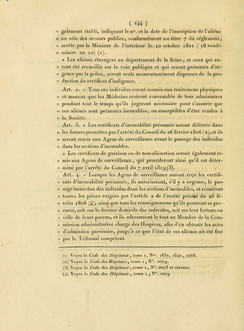 ( ^44 ) » gaiement établi, indiquant le n°. et la date de l'inscription de l'aliène » au rôle des secours publics, conformément au titre 7 du règlement, » arrêté parle Ministre de l'intérieur le 10 octobre 1801 ( iSvendé- » miaire an 10) (1). » Les aliénés étrangers au département de la Seine, et ceux qui au- » ront été recueillis sur la voie publique et qui seront présentés d'ur- » gence par la police, seront seuls momentanément dispensés de la pro- » duction du certificat d'indigence. Art. 2. » Tous ces individus seront soumis aux traitemens physiques » et moraux que les Médecins croiront convenable de leur administrer » pendant tout le temps qu'ils jugeront nécessaire pour s'assurer que » ces aliénés sont présumés incurables, ou susceptibles d'être rendus à » la Société. Art. 3. » Les certificats d'incurabilité présumée seront délivrés dans » les formes prescrites par l'arrêté du Conseil du 26 février 1806 (2), et ils » seront remis aux Agens de surveillance avant le passage des individus » dans les sections d'incurables. » Les certificats de guérison ou de non-aliénation seront également re- » mis aux Agens de surveillance , qui procéderont ainsi qu'il est déter- » miné par l'arrêté du Conseil du 7 avril 1819(3). Art. 4-  Lorsque les Agens de surveillance auront reçu les certifi- » cats d'incurabilité présumée, ils autoriseront, s'il y a urgence, le pas- » sage immédiat des individus dans les sections d'incurables, et réuniront » toutes les pièces exigées par l'article 2 de l'arrêté précité du a6 fé- » vrier 1806 (4)> ainsi que tous les renseignemens qu'ils pourront se pro- » curer, soit sur le dernier domicile des individus, soit sur leur fortune ou » celle de leurs parens, et ils adresseront le tout au Membre de la Com- » mission administrative chargé des Hospices, afin d'en obtenir les actes » d'admission provisoire, jusqu'à ce que l'état de ces aliénés ait été fixé » par le Tribunal compétent. (1) Voyez le Code des Hôpitaux, tome 1, Nos. 1837, 1840 , 2068. (2) Voyez le Code des Hôpitaux^ tome 1 , N°. 2079. (3) Voyez le Code des Hôpitaux, tome 1 , N°. 2073 et suivans.