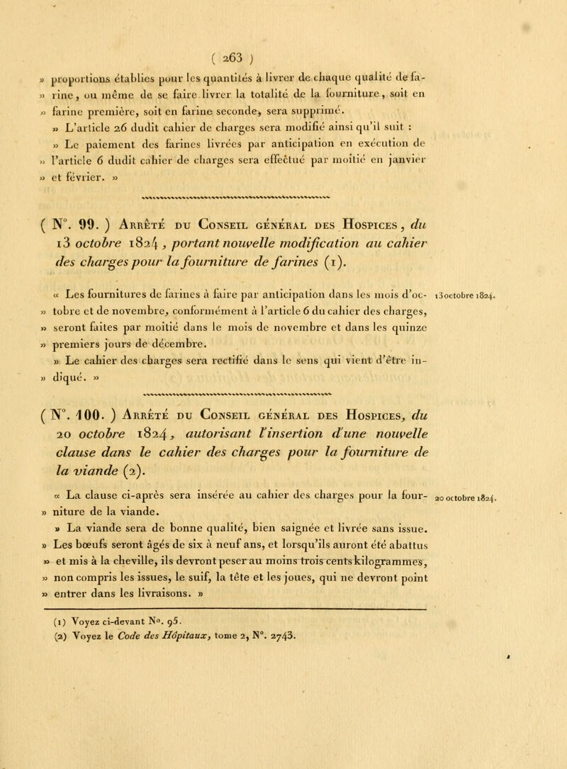 » proportions établies pour les quantités à livrer de.chaque qualité defa- » 1 ine, ou même de se faire livrer la totalité de la fourniture, soit en » farine première, soit en farine seconde, sera supprimé. » L'article 2.6 du dît cahier de charges sera modifié ainsi qu'il suit : » Le paiement des farines livrées par anticipation en exécution de » l'article 6 dùdït cahier de charges sera effectué par moitié en janvier » et février. » ( N°. 99. ) Arrêté du Conseil général des Hospices, du i3 octobre 1824 , portant nouvelle modification au cahier des charges pour la fourniture de farines (1). « Les fournitures de farines à faire par anticipation dans les mois d'oc- ^octobre 1824. » tobre et de novembre, conformément à l'article 6 du cahier des charges, » seront faites par moitié dans le mois de novembre et dans les quinze » premiers jours de décembre. » Le cahier des charges sera rectifié dans le sens qui vient d'être in- » diqué. » ( N°. 4 00. ) Arrêté du Conseil général des Hospices, du 20 octobre 1824, autorisant £ insertion d'une nouvelle clause dans le cahier des charges pour la fourniture de la viande (2). « La clause ci-après sera insérée au cahier des charges pour la four- 20 octobre 1824. » niture de la viande. » La viande sera de bonne qualité, bien saignée et livrée sans issue. » Les bœufs seront âgés de six à neuf ans, et lorsqu'ils auront été abattus » et mis à la cheville, ils devront peser au moins trois cents kilogrammes, » non compris les issues, le suif, la tête et les joues, qui ne devront point » entrer dans les livraisons. » (1) Voyez ci-devant N°. q5. (2) Voyez le Code des Hôpitaux, tome 2, N°. 2743.