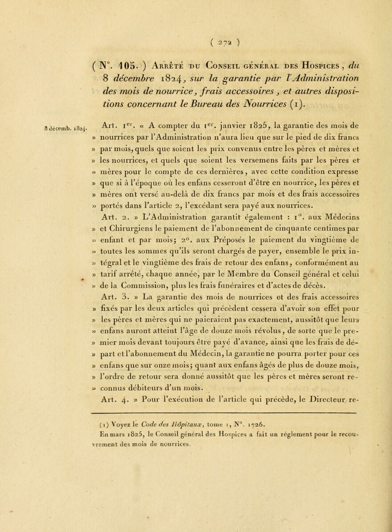 ( W. 105. ) Arrêté du Conseil général des Hospices, du 8 décembre 1824^ sur la garantie par ïAdministration des mois de nourrice, frais accessoires , et autres disposi- tions concernant le Bureau des Nourrices (1). 8décemb. 1824. Art. Ier. « A compter du 1e1. janvier i82Ô, la garantie des mois de » nourrices par rAdministration n'aura lieu que sur le pied de dix francs » par mois, quels que soient les prix convenus entre les pères et mères et » les nourrices, et quels que soient les versemens faits par les pères et » mères pour le compte de ces dernières, avec cette condition expresse » que si à l'époque où les enfans cesseront d'être en nourrice, les pères et » mères ont versé au-delà de dix francs par mois et des frais accessoires » portés dans l'article 2, l'excédant sera payé aux nourrices. Art. 2. » L'Administration garantit également : 1. aux Médecins » et Chirurgiens le paiement de l'abonnement de cinquante centimes par » enfant et par mois; 20. aux Préposés le paiement du vingtième de » toutes les sommes qu'ils seront chargés de payer, ensemble le prix in- » tégral et le vingtième des frais de retour des enfans, conformément au » tarif arrêté, chaque année, par le Membre du Conseil général et celui » de la Commission, plus les frais funéraires et d'actes de décès. Art. 3. » La garantie des mois de nourrices et des frais accessoires » fixés par les deux articles qui précèdent cessera d'avoir son effet pour » les pères et mères qui ne paieraient pas exactement, aussitôt que leurs » enfans auront atteint l'âge de douze mois révolus , de sorte que le pre- » mier mois devant toujours être payé d'avance, ainsi que les frais de dé- « part et l'abonnement du Médecin, la garantie ne pourra porter pour ces » enfans que sur onze mois; quant aux enfans âgés de plus de douze mois, » l'ordre de retour sera donné aussitôt que les pères et mères seront re- » connus débiteurs d'un mois. Art. 4*  Pour l'exécution de l'article qui précède, le Directeur re- (1) Voyez le Code des Hôpitaux, tome 1, N. 1726. En mars 1825, le Conseil général des Hospices a fait un règlement pour le recou- vrement des mois de nourrices.