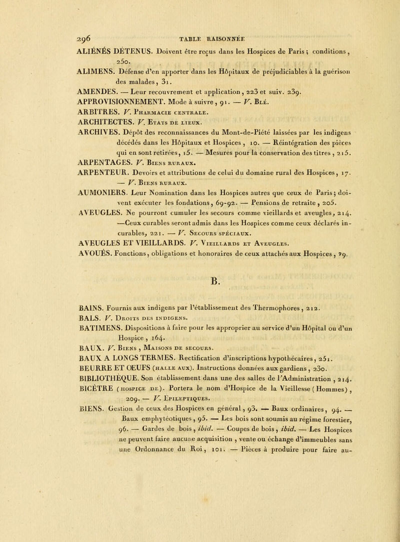 ALIENES DETENUS. Doivent être reçus dans les Hospices de Paris ; conditions , i5o. AL1MENS. Défense d'en apporter dans les Hôpitaux de préjudiciables à la guérison des malades, 3i. AMENDES. —Leur recouvrement et application, 223 et suiv. 239. APPROVISIONNEMENT. Mode à suivre, 91. — V. Blé. ARBITRES. V. Pharmacie centrale. ARCHITECTES. V. Etats de lieux. ARCHIVES. Dépôt des reconnaissances du Mont-de-Piété laissées par les indigens décédés dans les Hôpitaux et Hospices , 10. — Réintégration des pièces qui en sont retirées, \5. — Mesures pour la conservation des titres , 215. ARPENTAGES. V. Biens ruraux. ARPENTEUR. Devoirs et attributions de celui du domaine rural des Hospices, 17. — V. Biens ruraux. AUMONIERS. Leur Nomination dans les Hospices autres que ceux de Paris; doi- vent exécuter les fondations, 69-92. — Pensions de retraite, 2o5. AVEUGLES. Ne pourront cumuler les secours comme vieillards et aveugles, 214. —Ceux curables seront admis dans les Hospices comme ceux déclarés in- curables, 221. — V. Secours spéciaux. AVEUGLES ET VIEILLARDS. V. Vieillards et Aveugles. AVOUES. Fonctions, obligations et honoraires de ceux attachés aux Hospices, Î9. B. BAINS. Fournis aux indigens par l'établissement des Thermophores ,212. BALS. V. Droits des indigens. BATIMENS. Dispositions à faire pour les approprier au service d'un Hôpital ou d'un Hospice , 164. BAUX. V- Biens , Maisons de secours. BAUX A LONGS TERMES. Rectification d'inscriptions hypothécaires, 25i. BEURRE ET OEUFS (halle aux). Instructions données aux gardiens , 23o. BIBLIOTHEQUE. Son établissement dans une des salles de l'Administration , 214. B1CÉTRE (hospice de). Portera le nom d'Hospice de la Vieillesse ( Hommes) , 209. — V. Epileptiques. BIENS. Gestion de ceux des Hospices en général, 93. — Baux ordinaires, 94. Baux emphytéotiques , 95. — Les bois sont soumis au régime forestier 96. — Gardes de bois , ibid. — Coupes de bois, ibid. — Les Hospices ne peuvent faire aucune acquisition , vente ou échange d'immeubles sans une Ordonnance du Roi, 101. — Pièces à produire pour faire au-