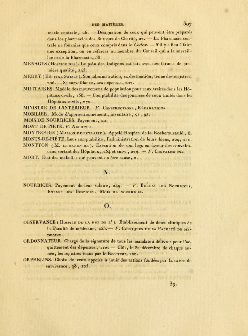 macie centrale, 26. —Désignation de ceux qui peuvent être préparés dans les pharmacies des Bureaux de Charité, 27. — La Pharmacie cen- trale ne fournira que ceux compris dans le Codex. — S'il y a lieu à faire une exception, on en référera au membre du Conseil qui a la surveil- lance de la Pharmacie, 58. MENAGES (Hospice des), Le pain des indigens est fait avec des farines de pre- mière qualité , 245. JV1ERRY (Hôpital Saint-). Son administration, sa destination, tenue des registres, 206. — Sa surveillance , ses dépenses , 207. MILITAIRES. Modèle desmouvemens de population pour ceux traités dans les Hô- pitaux civils , i58. — Comptabilité des journées de ceux traités dans les Hôpitaux civils , 270. MINISTRE DE L'INTÉRIEUR. V. Constructions , Réparations. MOBILIER. Mode d'approvisionnement, inventaire , 91 , 92. MOIS DE NOURRICES. Payement, 20. MONT-DE-PIÉTÉ. V. Archives. MONTROUGE ( Maison de retraite). Appelé Hospice delà Rochefoucauld, 8. MONTS-DE-PIETÈ. Leur comptabilité , l'administration de leurs biens, 209, 210. MONTYON ( M. i.e baron de ). Exécution de son legs en faveur des convales- cens sortant des Hôpitaux, 264 et suiv. , 274. — V. Convalesoens. MORT. Etat des maladies qui peuvent en être cause, 2. N. NOURRICES. Payement de leur salaire, 249. — V. Bureau des Nourrices, Enfans des Hospices , Mois de nourrices. o. OBSERVANCE ( Hospice de la rue de l' ). Établissement de deux cliniques de la Faculté de médecine, 253.— V. Cliniques de la Faculté de mé- decine. ORDONNATEUR. Chargé de la signature de tous les mandats à délivrer pour l'ac- quittement des dépenses, 112. — Clôt, le 3i décembre de chaque an- née, les registres tenus par le Receveur, 120. ORPHELINS. Choix de ceux appelés à jouir des actions fondées par la caisse de survivance, 28, 2o5. 39.