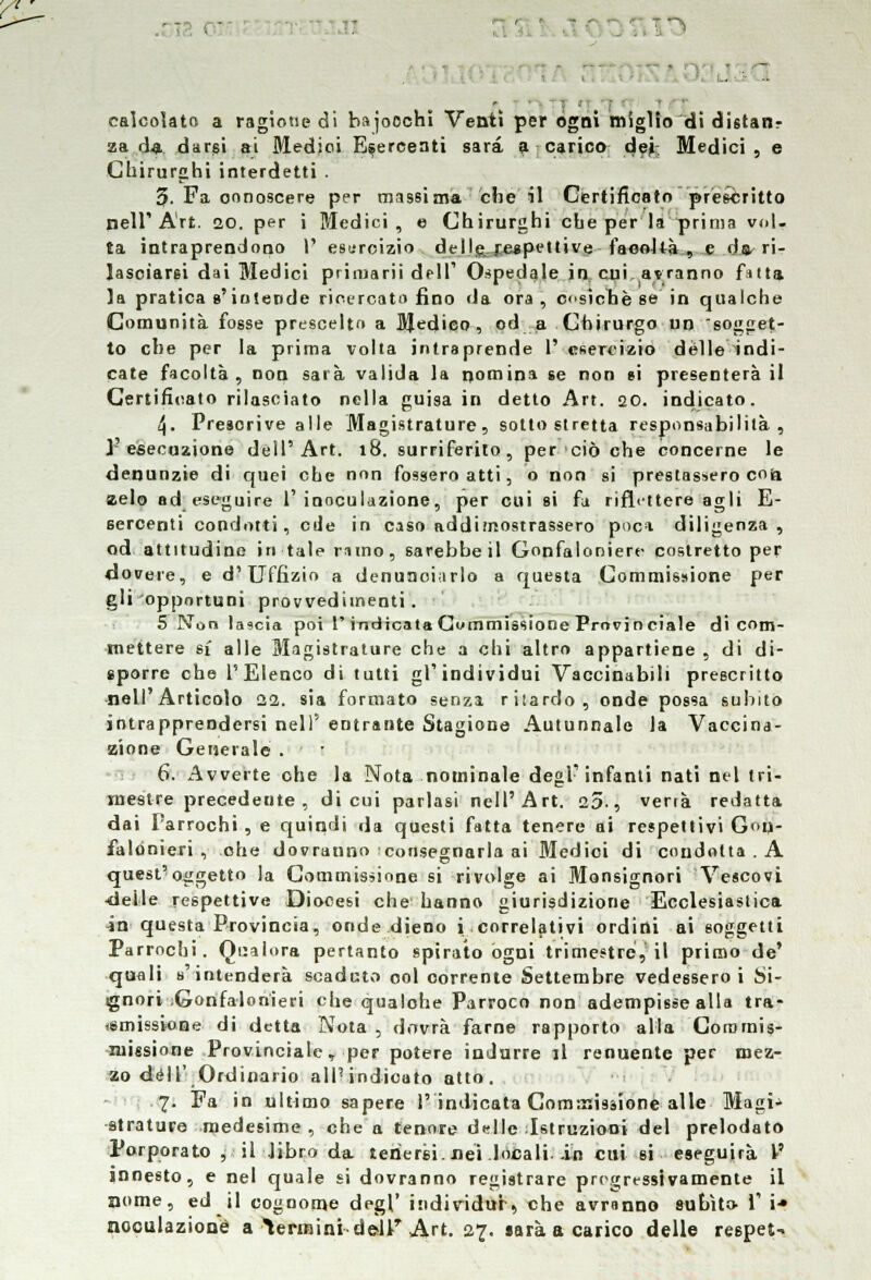 . \) !  . : calcolato a ragione di hajoochi Venti per ogni miglio di distanr za da durisi ai Medici Esercenti sarà a carico dej Medici, e Chirurghi interdetti . 3. Fa conoscere per massima che il Certificato prescritto nell'Art. 20. per i Medici, e Chirurghi che per la prima vol- ta intraprendono 1' esercizio dell&£aspettive facoltà , e ds^ ri- lasciarsi dai Medici priruarii dell' Ospedale in. cui. avranno fatta la pratica s'intende ricercata fino da ora , costone se in qualche Comunità fosse prescelto a BJedieo , od a Chirurgo un sogget- to che per la prima volta intraprende V esercizio delle indi- cate facoltà, non sarà valida la nomina se non si presenterà il Certificato rilasciato nella guisa in detto Art. 20. indicato. 4. Presorive alle Magistrature, sotto stretta responsabilità, l'esecuzione dell'Art. 18. surriferito, per ciò che concerne le denunzie di quei che non fossero atti, o non si prestassero con zelo ad eseguire l'inoculazione, per cui si fu riflettere agli E- sercenti condotti, ede in caso addimostrassero poca diligenza, od attitudine in tale rimo, sarebbe il Gonfaloniere costretto per dovere, e d'Uffizio a denunciarlo a questa Commissione per gli opportuni provvedimenti. 5 Non lascia poi l* indicata Commissione Provin ciale di com- mettere s£ alle Magistrature che a chi altro appartiene , di di- sporre che l'Elenco di tutti gl'individui Vaccinabili prescritto nell Articolo 22. sia formato senza ritardo, onde possa subito intrapprendersi nel)' entrante Stagione Autunnale la Vaccina- zione Generale . 6. Avverte ohe la Nota nominale degl'infanti nati nel tri- mestre precedente, di cui parlasi nell'Art. 25-, verrà redatta dai Parrochi , e quindi da questi fatta tenere ai respettivi Gon- falonieri , ohe dovranno consegnarla ai Medici di condotta . A quest'oggetto la Commissione si rivolge ai Monsignori Vescovi delle respettive Diocesi che hanno giurisdizione Ecclesiastica in questa Provincia, onde dienti i correlativi ordini ai soggetti Parrochi. Qualora pertanto spirato ogni trimestre?, il primo de' quali s'intenderà scaduto ool corrente Settembre vedessero i Si- gnori Gonfalonieri che qualohe Parroco non adempisse alla tra- smissione di detta Nota , dovrà farne rapporto alla Coromis- luissione Provinciale, per potere indurre il renuente per mez- zo dell' Ordinario alPindioato atto. 7. Fa in ultimo sapere l'indicata Commissione alle Magi- strature medesime, che a tenore ddle Istruzioni del prelodato Porporato , il libro da tenersi, nei locali-in cui si eseguirà V innesto, e nel quale si dovranno registrare progressivamente il nome, ed il cognome degl* individua, che avranno subito- V i* noculazionè a termini dellr Art. 27. sarà a carico delle respet-