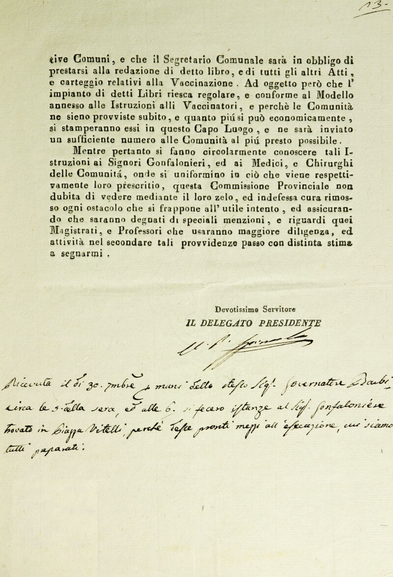 S'3 tive Comuni, e che il Segretario Comunale sarà in obbligo di prestarsi alla redazione di detto libro, edi tutti gli altri Atti, e carteggio relativi alla Vaccinazione . Ad oggetto però che V impianto di detti Libri riesca regolare, e conforme al Modello annesso alle Istruzioni alli Vaccinatori, e perchè le Comunità ne sieno provviste subito, e quanto più si può economicamente , si stamperanno essi in questo Capo Luogo , e ne sarà inviato un sufficiente numero alle Comunità al piq. presto possibile. Mentre pertanto si fanno circolarmente conoscere tali I- struzioni ai Signori Gonfalonieri, ed ai Medici, e Chirurghi delle Comunità, on^e si uniformino io ciò che viene respetti- vamente loro prescritio, questa Commissione Provinciale non dubita di vedere mediante il loro zelo, ed indefessa cura rimos- so ogni ostacolo che si frappone all' utile intento , ed assicuran- do che saranno degnati di speciali menzioni, e riguardi quei Magistrati, e Professori ohe usaranno maggiore diligenza, ed attività nel secondare tali provvidenze passo con distinta stima, a segnarmi . 9 Devotissimo Servitore Il DELEGATO PRESIDE^ ss /liic^cù. U <rr%c. prUn, , jnayis ' <£eU />&/?•> </£'fA £0f€*nm&A~Je. s* /