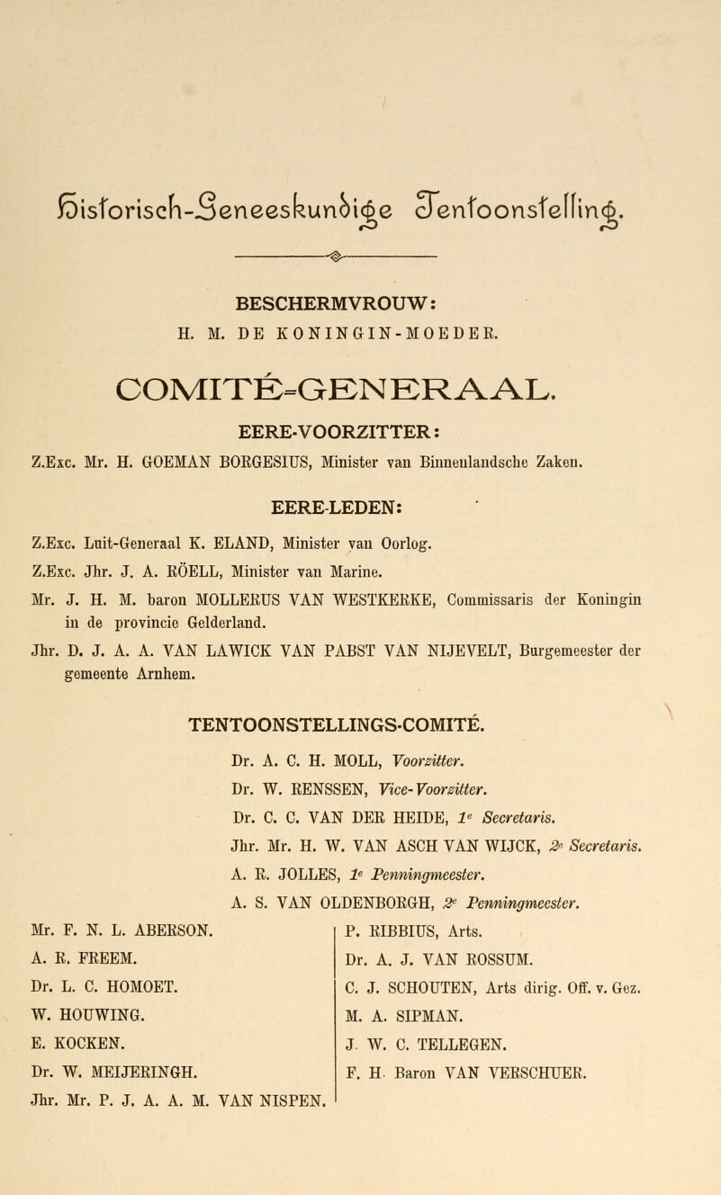 fëisforiseh-oeneeskunoi(|e denfoonsfeffincft. -® BESCHERMVROUW: H. M. DE KONINGIN-MOE DER. COMITÉ-GEN KRAAL. EERE-VOORZITTER: Z.Exc. Mr. H. GOEMAN BORGESIUS, Minister van Binneulandsche Zaken. EERE-LEDEN: Z.Exc. Luit-Generaal K. ELAND, Minister van Oorlog. Z.Exc. Jhr. J. A. RÖELL, Minister van Marine. Mr. J. H. M. baron MOLLERUS VAN WESTKERKE, Commissaris der Koningin in de provincie Gelderland. Jhr. D. J. A. A. VAN LAWICK VAN PABST VAN NIJEVELT, Burgemeester der gemeente Arnhem. Mr. F. N. L. ABERSON. A. R. FREEM. Dr. L. C. HOMOET. W. HOUWING. E. KOCKEN. Dr. W. MEIJERINGH. Jhr. Mr. P. J. A. A. M. VAN NISPEN. TENTOONSTELLINGS-COMITE. Dr. A. C. H. MOLL, Voorzitter. Dr. W. RENSSEN, Vice-Voorzitter. Dr. C. C. VAN DER HEIDE, le Secretaris. Jhr. Mr. H. W. VAN ASCH VAN WIJCK, 2° Secretaris. A. R. JOLLES, le Penningmeester. A. S. VAN OLDENBORGH, 2e Penningmeester. P. RIBBIUS, Arts. Dr. A. J. VAN ROSSUM. C. J. SCHOUTEN, Arts ding. Off. v. Gez. M. A. SIPMAN. J. W. C. TELLEGEN. F. H. Baron VAN VERSCHUER.