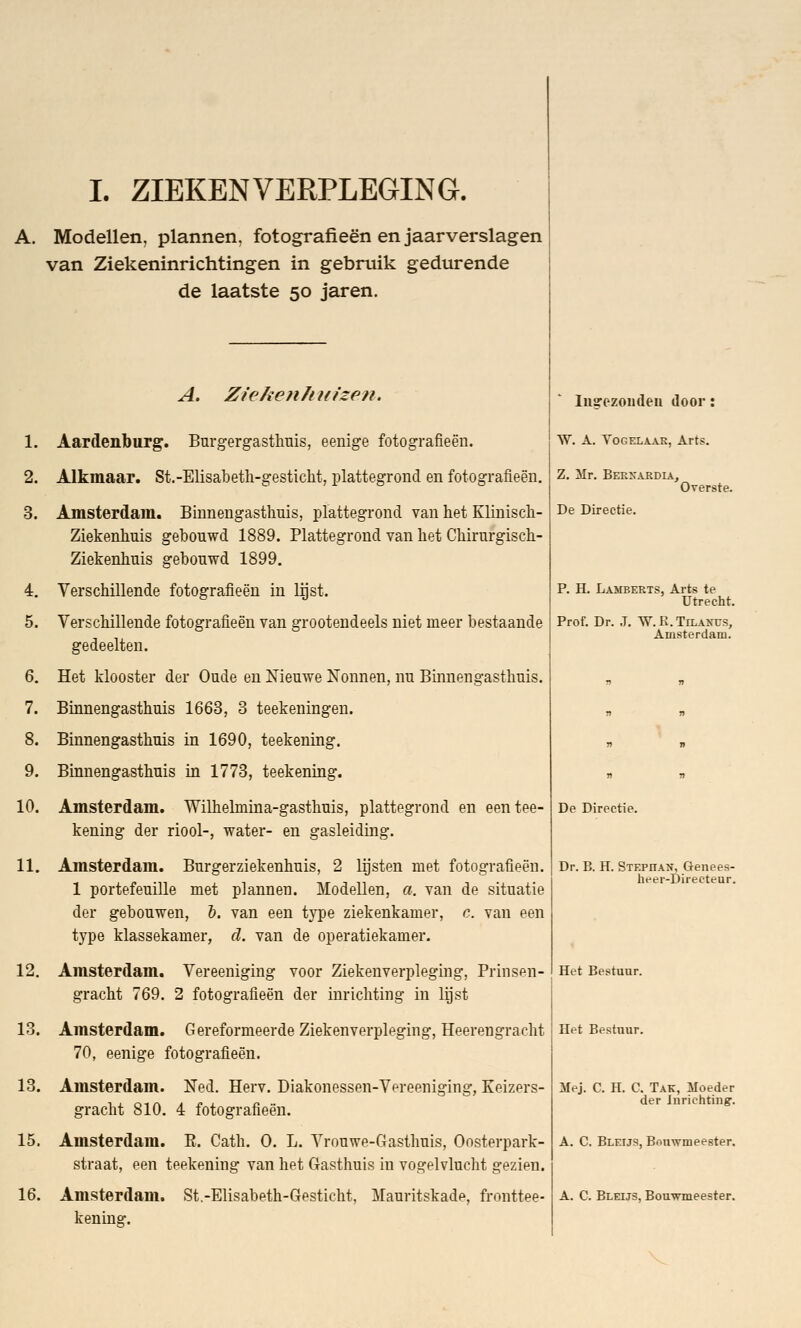 I. ZIEKENVERPLEGING. A. Modellen, plannen, fotografieën en jaarverslagen van Ziekeninrichtingen in gebruik gedurende de laatste 50 jaren. 1. 2. 3. 4. 5. 6. 7. 8. 9. 10. 11. 12. 13. 13. 15. 16. A. Ziekenhuizen. Aardenburg. Burgergasthuis, eenige fotografieën. Alkmaar. St.-Elisabeth-gesticht, plattegrond en fotografieën. Amsterdam. Binnengasthuis, plattegrond van het Klinisch- Ziekenhuis gebouwd 1889. Plattegrond van het Chirurgisch- Ziekenhuis gebouwd 1899. Verschillende fotografieën in lijst. Verschillende fotografieën van grootendeels niet meer bestaande gedeelten. Het klooster der Oude en Nieuwe Nonnen, nu Binnengasthuis. Binnengasthuis 1663, 3 teekeningen. Binnengasthuis in 1690, teekening. Binnengasthuis in 1773, teekening. Amsterdam. Wilhelmina-gasthuis, plattegrond en een tee- kening der riool-, water- en gasleiding. Amsterdam. Burgerziekenhuis, 2 lijsten met fotografieën. 1 portefeuille met plannen. Modellen, a. van de situatie der gebouwen, &. van een type ziekenkamer, c. van een type klassekamer, d. van de operatiekamer. Amsterdam. Vereeniging voor Ziekenverpleging, Prinsen- gracht 769. 2 fotografieën der inrichting in lijst Amsterdam. Gereformeerde Ziekenverpleging, Heerengracht 70, eenige fotografieën. Amsterdam. Ned. Herv. Diakonessen-Vereeniging, Keizers- gracht 810. 4 fotografieën. Amsterdam. E. Cath. O. L. Vrouwe-Gasthuis, Oosterpark- straat, een teekening van het Gasthuis in vogelvlucht gezien. Amsterdam. St.-Elisabeth-Gesticht, Mauritskade, fronttee- kening. liisrezomleu door: W. A. Vogelaar, Arts. Z. Mr. Berxardia, De Directie. Overste. P. H. Lamberts, Arts te Utrecht. Prof. Dr. J. W.K.Tilanus, Amsterdam. De Directie. Dr. B. H. Stephan, Genees- heer-Directeur. Het Bestuur. Het Bestuur. Mej. C. H. C. Tak, Moeder der Inrichting. A. C. Bleus, Bouwmeester. A. C. Bleus, Bouwmeester.