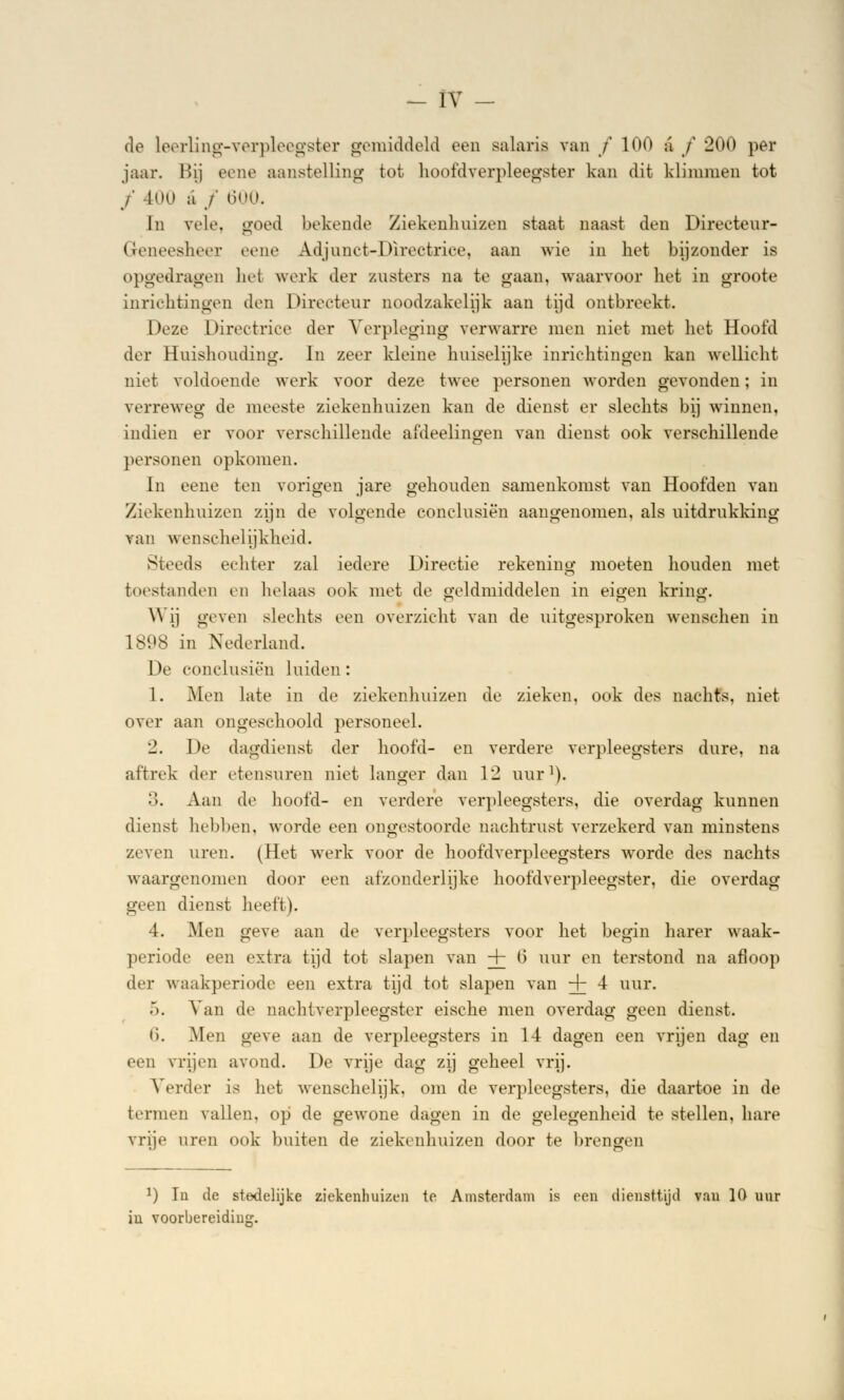 de leerling-verpleegster gemiddeld oen salaris van / 100 a f 200 per jaar. Bij ecne aanstelling tot hoofdverpleegster kan dit klimmen tot ƒ 400 ;i ƒ 600. In vele. goed bekende Ziekenhuizen staat naast den Directeur- Geneesheer eene Adjunct-Directrice, aan wie in het bijzonder is opgedragen het werk der zusters na te gaan, waarvoor het in groote inrichtingen den Directeur noodzakelijk aan tijd ontbreekt. Deze Directrice der Verpleging verwarre men niet met het Hoofd der Huishouding. In zeer kleine huiselijke inrichtingen kan wellicht niet voldoende werk voor deze twee personen worden gevonden; in verreweg de meeste ziekenhuizen kan de dienst er slechts bij winnen, indien er voor verschillende afdeelingen van dienst ook verschillende personen opkomen. In eene ten vorigen jare gehouden samenkomst van Hoofden van Ziekenhuizen zijn de volgende conclusièn aangenomen, als uitdrukking van wenschelijkheid. Steeds echter zal iedere Directie rekening moeten houden met toestanden en helaas ook niet de geldmiddelen in eigen kring. Wij geven slechts een overzicht van de uitgesproken wenschen in 1898 in Nederland. De conclusiën luiden: 1. Men late in de ziekenhuizen de zieken, ook des nachts, niet over aan ongeschoold personeel. 2. De dagdienst der hoofd- en verdere verpleegsters dure, na aftrek der etensuren niet langer dan 12 uur1). 3. Aan de hoofd- en verdere verpleegsters, die overdag kunnen dienst hebben, worde een ongestoorde nachtrust verzekerd van minstens zeven uren. (Het werk voor de hoofdverpleegsters worde des nachts waargenomen door een afzonderlijke hoofdverpleegster, die overdag geen dienst heeft). 4. Men geve aan de verpleegsters voor het begin harer waak- periode een extra tijd tot slapen van + 0 uur en terstond na afloop der waakperiode een extra tijd tot slapen van + 4 uur. ö. Van de nachtverpleegster eische men overdag geen dienst. li. Men geve aan de verpleegsters in 14 dagen een vrijen dag en een vrijen avond. De vrije dag zij geheel vrij. Verder is het wenschelijk, om de verpleegsters, die daartoe in de termen vallen, op de gewone dagen in de gelegenheid te stellen, hare vrije uren ook buiten de ziekenhuizen door te brengen x) In de stedelijke ziekenhuizen te Amsterdam is een diensttijd vau 10 uur iu voorbereiding.