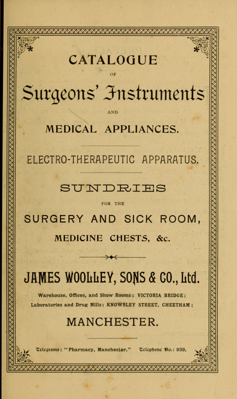 41 1 CATALOGUE OF \ \ o \ s \ Surgeons' instruments AND MEDICAL APPLIANCES. ELECTRO-THERAPEUTIC APPARATUS. STT IN DDK, I IBS FOR THE SURGERY AND SICK ROOM, MEDICINE CHESTS, &c. >*-6- JflJIES WOOLIiEY, S0J1S <£ GO., Ltd. Warehouse, Offices, and Show Rooms: VICTORIA BRIDGE; Laboratories and Drug Mills: KNOWSLEY STREET, CHEETHAM ; MANCHESTER. Celcijrams: Pharmacy, Manchester. Cclcpbonc He.: 939.