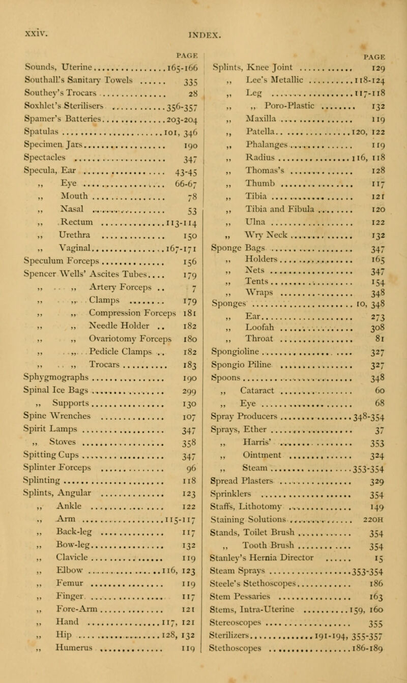 PAG1 165-166 28 Sounds, Uterine SomthalL's Sanitary Towels .. Southey's Trocars Soxhlet's Sterilisers 35(,-SS7 Spamer's Batteries 203-204 Spatulas ..IOI, 34') Specimen Jars 190 Spectacles 347 Specula, Ear 43-4 S Eye 66-67 Mouth 78 Nasal S3 ,, Rectum 113-114 „ Urethra 150 ,, Vaginal ,. 167-171 Speculum Forceps 156 Spencer Wells' Ascites Tubes.... 179 Artery Forceps .. 7 ,, ,, Clamps 179 ,, ,, Compression Forceps 181 ,, Needle Holder .. 182 ,, „ Ovariotomy Forceps 180 ,, „ Pedicle Clamps .. 182 ,, .. „ Trocars 183 Sphygmographs 190 Spinal Ice Bags 299 ,, Supports 130 Spine Wrenches 107 Spirit Lamps 347 ,, Stoves 358 Spitting Cups ...., 347 Splinter Forceps 96 Splinting 118 Splints, Angular 123 ,, Ankle 122 ,, Arm 115-117 ,, Back-leg 117 „ Bow-leg 132 ,, Clavicle 119 ,, Elbow 116, 123 ,, Femur 119 Finger 117 ,, Fore-Arm 121 ,, Hand 117,121 Hip 128, 132 ,, Humerus IK) PAGE Splints, Knee Joint , 129 ,, Lee's Metallic 118-124 „ Leg 117-118 „ ,, Poro-Plastic 132 ,, Maxilla 119 ,, Patella 120, 122 ,, Phalanges 11<> ,, Radius 116, 118 ,, Thomas's 128 ,, Thumb 117 ,, Tibia 12 r ,, Tibia and Fibula 120 ,, Ulna 122 „ Wry Neck 132 Sponge Bags 347 ,, Holders , 165 » Nets 347 Tents 154 ,, Wraps 348 Sponges ro, 348 „ Ear 273 ,, Loofah 308 „ Throat 81 Spongioline 327 Spongio Piline 327 Spoons 348 ,, Cataract 60 „ Eye 68 Spray Producers 348-354 Sprays, Ether 37 Harris' 353 ,, Ointment 324 Steam 353-354 Spread Plasters 329 Sprinklers 354 Staffs, Lithotomy 14') Staining Solutions 220H Stands, Toilet Brush 354 Tooth Brush 354 Stanley's Hernia Director 15 Steam Sprays 353-354 Steele's Stethoscopes 186 Stem Pessaries 163 Stems, Intra-Uterine 159, 160 Stereoscopes 355 Sterilizers 191-194, 355-357 Stethoscopes 186-189