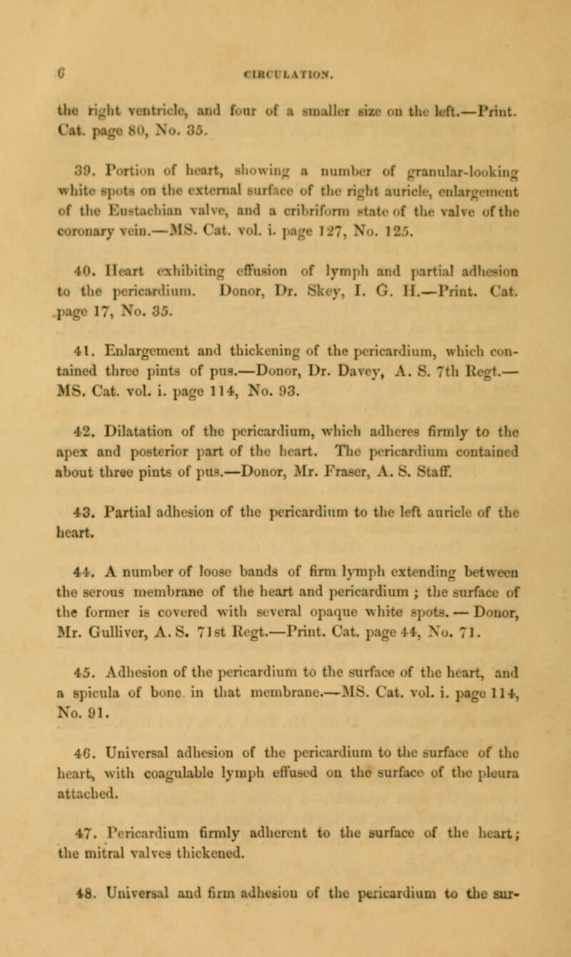 tin Stride, ;tii< 1 1- ui of | HMD —1'rint. l\it. | l rtion of heart, ihowinfj i ouml ranular-looking wh.- mm] turfsec of the right auricle, enlargement Of the F.ii-tachian \a\m\ and a crihrif.-rm Ptsteof the \al\e ofthe on,nary \< in. — MS. Oat, fol L psgl I-'?. NFo. 185. ■in. Hi art exhibiting effusion of lymph ai!<l partial adl nliiun. Donor, Dr. Skey, I. 0, II.—Print. ( .page 17, Wo. 35. •li. Enlargement and thickening of the pericardium, which con- tained three phrta of pot.—Donor, Dr. Datey, A. B. 7th Begt— .Ms. Cat. vol. i. page 114, No. 03. ■]_'. Dilatation of the pericardium, which adhere! firmly to the I and pooterioT ] art of the heart. The pericardium c about three pintfl of ]>u-.— D ;; T, Mr. Fra-er. A. S. Staff 43. Partial adhesion of the pericardium to the 1- ft auricle «.f the heart. 4 1. A numher of loose bands of Hrm lymph extending the serous membrane of the heart and pericardium j the surface of the former it covered with BeTeral opaque whit —Donor, Mr. Grantor, A.s. ;ist Regt—Print Cat. page 11. No. 71. 45. Adhesion of the pericardium to the surface <.f the heart, and a ipicula of bone in that membrane.—MS. Cat. vol. i. page 114, No. 91. 4G. Universal adhesion <»f the pericardium to the surface of the heart, with coagulable lymph effused on the surface of the pleura bed. 47. Pericardium firmly adherent to the mi the heart j the mitral valves thickened. 48. Unii I firm adhesion of the psricsrdiuin to the ^ur-
