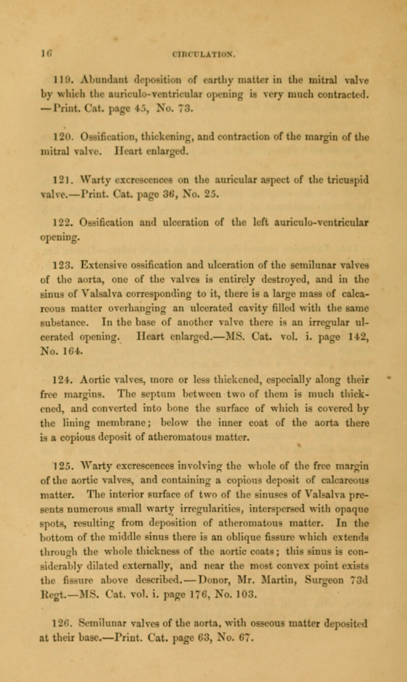 ( n.< i LAI [ON. I I ■■. A! umlaut d >rlli\ n,:ut. r in the mitral by which th<- suriculo-ventriculaj m eery much — Print ('.it. ptgi ntraction f t.K f the mitral valve. Heart ci Warty • • - U the auricular a-j-»■< t of the tricuspid . — Print. ('at. ptg< ■'■•■. N inoation md ulc. ration of the left ainieuJo-ventriciilai openii . Extensive OSfrififistifrll lad oloentioa of the semilunar valve- Of the Sorts, cue of the valves is entirely •!• md in the sinus of Valsalva oomspondiBg to it, there it ■ large ma— of caloa- i mattrr Overhanging an uh \ ity filled with th< sul.-tance. In the base <'f another valve there i- an irregular ul- I opening. Heart enlarged.—MS. Oat roL i. page 148, No, 1 124. Aortic valve-, more or h-- thi _ their ins. The septum between two of them i- much thick- ened, end converted into bone the surface of which i- covered by the lining membrane; below the inner coat of the sorts there is a OOptOUfl deposit of atheromatous matter. 12/i. Warty excrescences involving the whole of the free margin of the sortie valve-, snd containing a copious deposit of oaloareons matter. The interior surface of two of the BJnnSCS of Valsalva pre- sents numerous small warty irregularitiesj interspersed with opaque resulting from deposition of stheromatous matter. In the bottom of the middle sinus there i- an oblique fissure which extends through the whole thickness of the sortio coats; this sinus u siderably dilated externally, and near the mod oonvex point Secure shove described.— Donor, Mr. Martin. Si IfS. Oat. vol. i. paf 03. •lilunar valves of the SOrta, With OSBOOUJ matter dc] at theii base.—Print Cat. ;