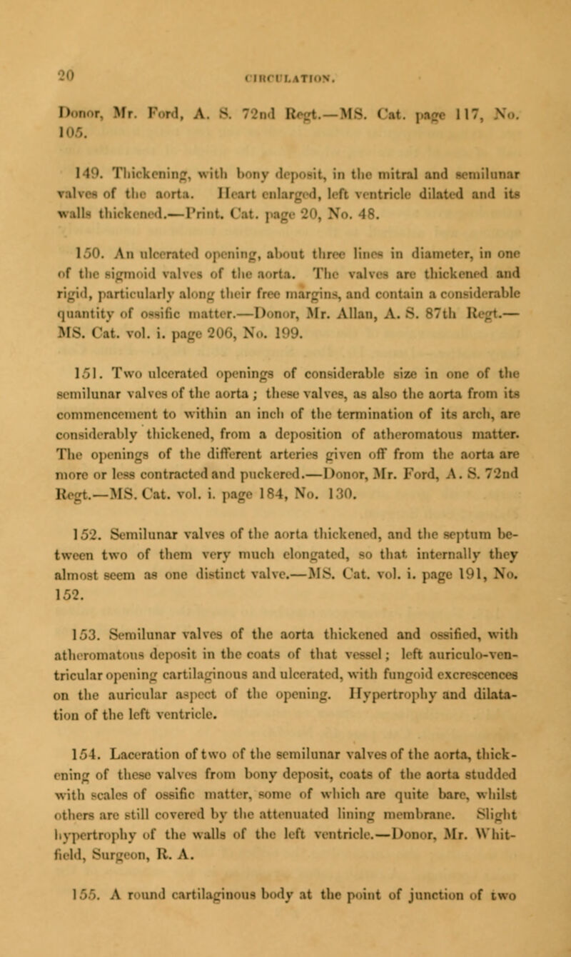DOQOff Mr I with bony deposit, In the mitral md semilunar valves of the aorta. II irl enlarged, left rentricle dilated and it- >\ til- thickened.— Print. Cat, .48. An oleerated opening, about three linei in diameter, of the sigmoid valvee of the aorta. The val and rigid, particularly along their bee margin nsiderable quantity of oeeifie matter.—Donor, Mr. Allan, A. s. B7th Regt.— IIS. ('.It. Vol. i. p| 151. Two nlcvrat<d opening nsiderable rise in one of the semilunar valvee of the aorta ; these valves, ii also the aorta from it- oommenoemeni to within an inch of the termination <,f it< aroh, considerably thickened, fr<>m a deposition of stheromatoufl mai The openinge of the different arteries given off from the sorts srs more ot 1' ■ oontractedand pnekered.— Donor. .Mr. Ford, A. s. 72nd - -M8 Oat. vol. i i. Wo. i 152. Semilunar valves of the aorta thickened, and the septum be- tween two Of them tery much elongated, BO that internally • almost seem SS one distinct valve.— MS, Cat, vol. i. page 191, N • 153. Semilunar valve-, of the aorta thickened and o-siiied, with atheromatous deposit m the coats of that vessel; 1> tt turiculo»ves>< tricularopening oartilaginoni and ulcerated, with rungoid excreso • on the auricular I ting. I Ivjurtrophy and dilata- tion of the left ventricle. 154. Laceration of two of the semilunar valves of the aorta, thick- ening of these valves from bony de] > of the aorta etudded with SOal die matter. BOmC of which are quite hare, whilst othen sre Mill covered by the attenuated lining membrane. Blight hypertrophy of the walla of the hit veotric*. — 11 onor, Mr. Whit- field, Burgeon, R. A. 155. A round cartilaginoui body at the point of junction of two
