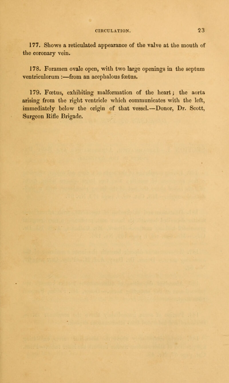 177. Shows a reticulated appearance of the valve at the mouth of the coronary vein. 178. Foramen ovale open, with two large openings in the septum ventriculorum :—from an acephalous foetus. 179. Foetus, exhibiting malformation of the heart; the aorta arising from the right ventricle which communicates with the left, immediately below the origin of that vessel.—Donor, Dr. Scott, Surgeon Rifle Brigade.