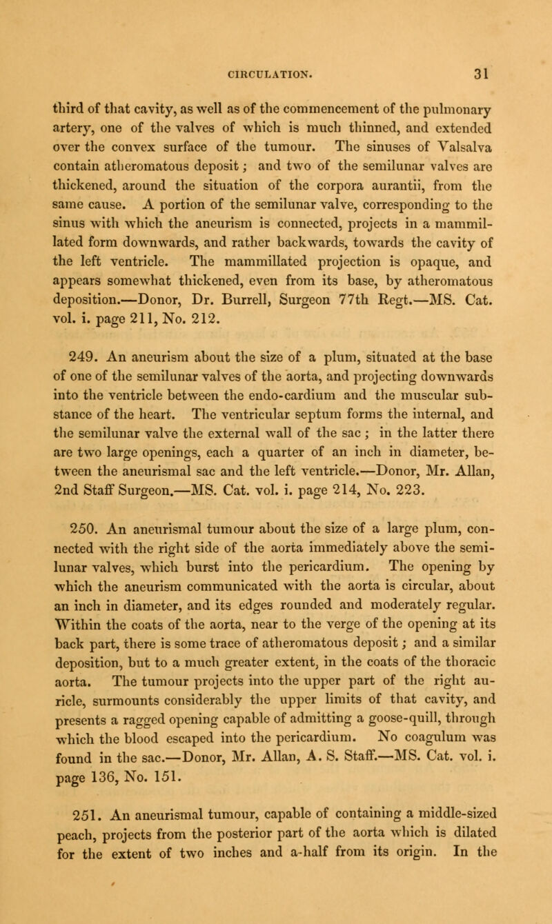 third of that cavity, as well as of the commencement of the pulmonary- artery, one of the valves of which is much thinned, and extended over the convex surface of the tumour. The sinuses of Valsalva contain atheromatous deposit; and two of the semilunar valves are thickened, around the situation of the corpora aurantii, from the same cause. A portion of the semilunar valve, corresponding to the sinus with which the aneurism is connected, projects in a mammil- lated form downwards, and rather backwards, towards the cavity of the left ventricle. The mammillated projection is opaque, and appears somewhat thickened, even from its base, by atheromatous deposition.—Donor, Dr. Burrell, Surgeon 77th Regt.—MS. Cat. vol. i. page 211, No. 212. 249. An aneurism about the size of a plum, situated at the base of one of the semilunar valves of the aorta, and projecting downwards into the ventricle between the endo-cardium and the muscular sub- stance of the heart. The ventricular septum forms the internal, and the semilunar valve the external wall of the sac ; in the latter there are two large openings, each a quarter of an inch in diameter, be- tween the aneurismal sac and the left ventricle.—Donor, Mr. Allan, 2nd Staff Surgeon.—MS. Cat. vol. i. page 214, No. 223. 250. An aneurismal tumour about the size of a large plum, con- nected with the right side of the aorta immediately above the semi- lunar valves, which burst into the pericardium. The opening by which the aneurism communicated with the aorta is circular, about an inch in diameter, and its edges rounded and moderately regular. Within the coats of the aorta, near to the verge of the opening at its back part, there is some trace of atheromatous deposit; and a similar deposition, but to a much greater extent, in the coats of the thoracic aorta. The tumour projects into the upper part of the right au- ricle, surmounts considerably the upper limits of that cavity, and presents a ragged opening capable of admitting a goose-quill, through which the blood escaped into the pericardium. No coagulum was found in the sac.—Donor, Mr. Allan, A. S. Staff.—MS. Cat. vol. i. page 136, No. 151. 251. An aneurismal tumour, capable of containing a middle-sized peach, projects from the posterior part of the aorta which is dilated for the extent of two inches and a-half from its origin. In the