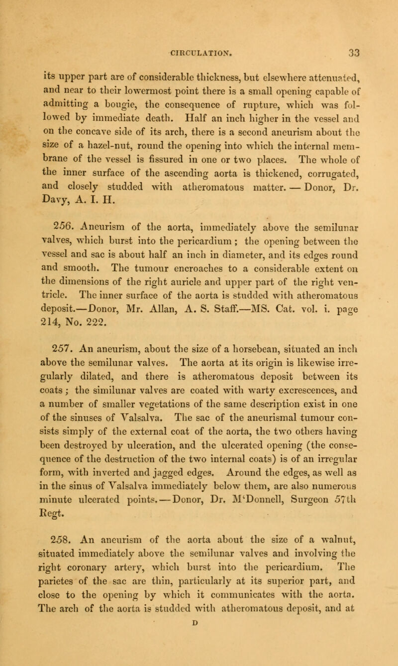 its upper part are of considerable thickness, but elsewhere attenuated, and near to their lowermost point there is a small opening capable of admitting a bougie, the consequence of rupture, which was fol- lowed by immediate death. Half an inch higher in the vessel and on the concave side of its arch, there is a second aneurism about the size of a hazel-nut, round the opening into which the internal mem- brane of the vessel is fissured in one or two places. The whole of the inner surface of the ascending aorta is thickened, corrugated, and closely studded with atheromatous matter. — Donor, Dr. Davy, A. I. H. 256. Aneurism of the aorta, immediately above the semilunar valves, which burst into the pericardium ; the opening between the vessel and sac is about half an inch in diameter, and its edges round and smooth. The tumour encroaches to a considerable extent on the dimensions of the right auricle and upper part of the right ven- tricle. The inner surface of the aorta is studded with atheromatous deposit.—Donor, Mr. Allan, A. S. Staff.—MS. Cat. vol. i. page 214, No. 222. 257. An aneurism, about the size of a horsebean, situated an inch above the semilunar valves. The aorta at its origin is likewise irre- gularly dilated, and there is atheromatous deposit between its coats ; the similunar valves are coated with warty excrescences, and a number of smaller vegetations of the same description exist in one of the sinuses of Valsalva. The sac of the aneurismal tumour con- sists simply of the external coat of the aorta, the two others having been destroyed by ulceration, and the ulcerated opening (the conse- quence of the destruction of the two internal coats) is of an irregular form, with inverted and jagged edges. Around the edges, as well as in the sinus of Valsalva immediately below them, are also numerous minute ulcerated points. — Donor, Dr. M'Donnell, Surgeon 57th Regt. 258. An aneurism of the aorta about the size of a walnut, situated immediately above the semilunar valves and involving the right coronary artery, which burst into the pericardium. The parietes of the sac are thin, particularly at its superior part, and close to the opening by which it communicates with the aorta. The arch of the aorta is studded with atheromatous deposit, and at D